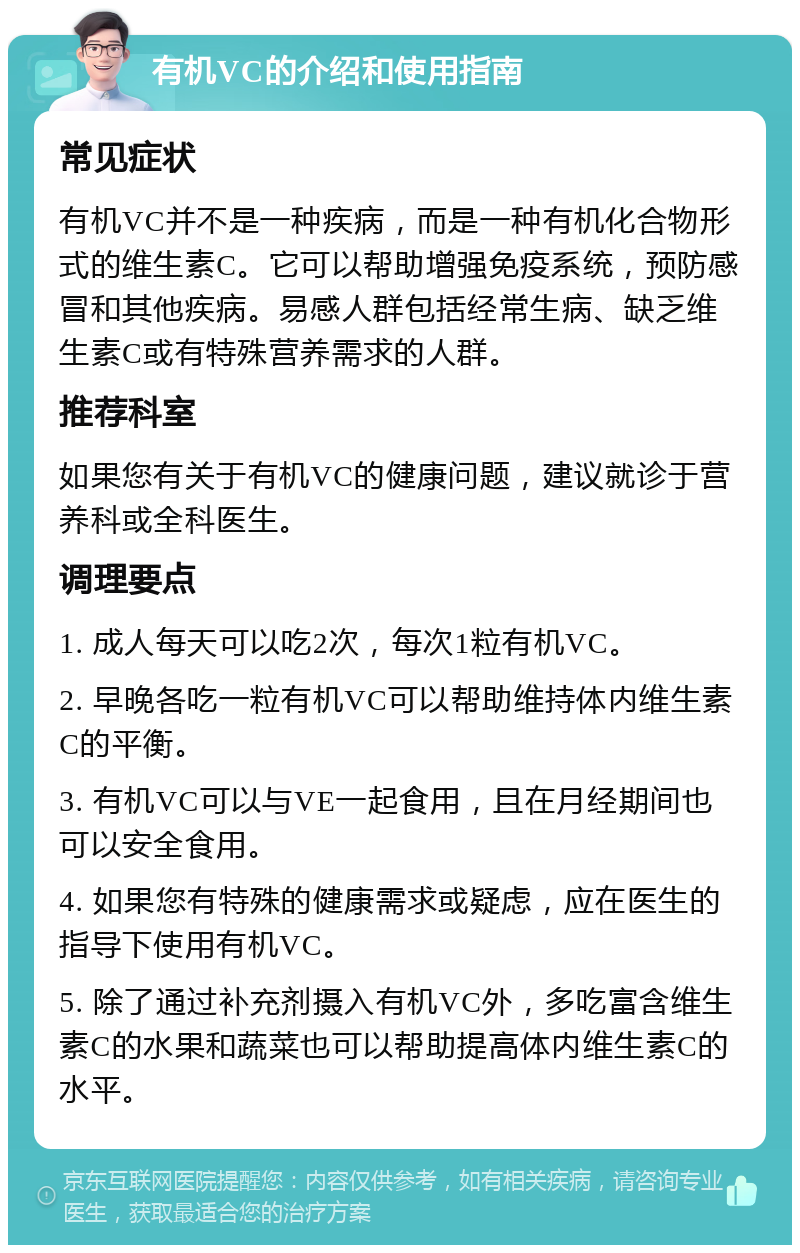 有机VC的介绍和使用指南 常见症状 有机VC并不是一种疾病，而是一种有机化合物形式的维生素C。它可以帮助增强免疫系统，预防感冒和其他疾病。易感人群包括经常生病、缺乏维生素C或有特殊营养需求的人群。 推荐科室 如果您有关于有机VC的健康问题，建议就诊于营养科或全科医生。 调理要点 1. 成人每天可以吃2次，每次1粒有机VC。 2. 早晚各吃一粒有机VC可以帮助维持体内维生素C的平衡。 3. 有机VC可以与VE一起食用，且在月经期间也可以安全食用。 4. 如果您有特殊的健康需求或疑虑，应在医生的指导下使用有机VC。 5. 除了通过补充剂摄入有机VC外，多吃富含维生素C的水果和蔬菜也可以帮助提高体内维生素C的水平。