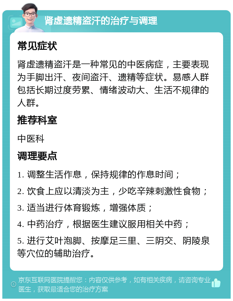 肾虚遗精盗汗的治疗与调理 常见症状 肾虚遗精盗汗是一种常见的中医病症，主要表现为手脚出汗、夜间盗汗、遗精等症状。易感人群包括长期过度劳累、情绪波动大、生活不规律的人群。 推荐科室 中医科 调理要点 1. 调整生活作息，保持规律的作息时间； 2. 饮食上应以清淡为主，少吃辛辣刺激性食物； 3. 适当进行体育锻炼，增强体质； 4. 中药治疗，根据医生建议服用相关中药； 5. 进行艾叶泡脚、按摩足三里、三阴交、阴陵泉等穴位的辅助治疗。