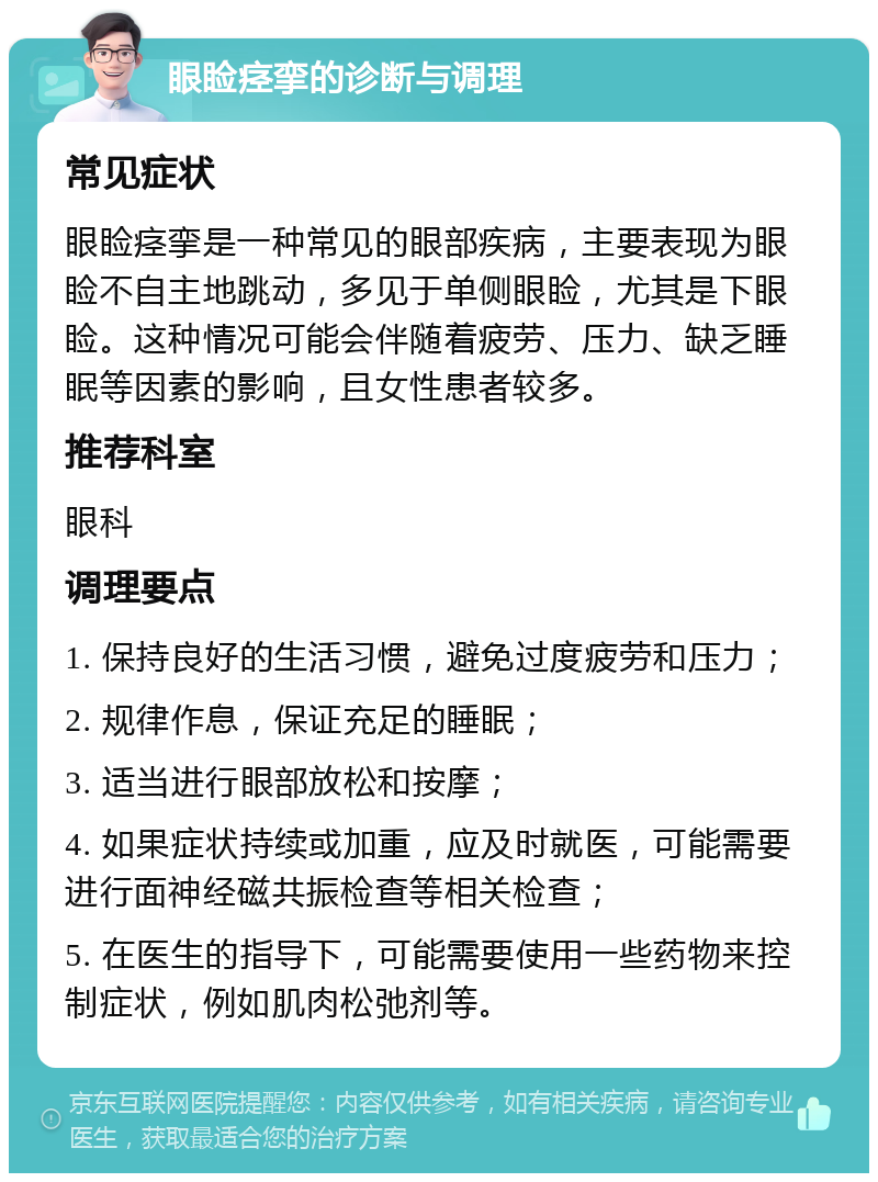 眼睑痉挛的诊断与调理 常见症状 眼睑痉挛是一种常见的眼部疾病，主要表现为眼睑不自主地跳动，多见于单侧眼睑，尤其是下眼睑。这种情况可能会伴随着疲劳、压力、缺乏睡眠等因素的影响，且女性患者较多。 推荐科室 眼科 调理要点 1. 保持良好的生活习惯，避免过度疲劳和压力； 2. 规律作息，保证充足的睡眠； 3. 适当进行眼部放松和按摩； 4. 如果症状持续或加重，应及时就医，可能需要进行面神经磁共振检查等相关检查； 5. 在医生的指导下，可能需要使用一些药物来控制症状，例如肌肉松弛剂等。