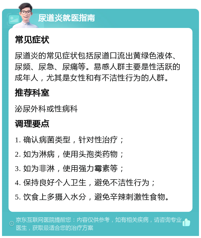 尿道炎就医指南 常见症状 尿道炎的常见症状包括尿道口流出黄绿色液体、尿频、尿急、尿痛等。易感人群主要是性活跃的成年人，尤其是女性和有不洁性行为的人群。 推荐科室 泌尿外科或性病科 调理要点 1. 确认病菌类型，针对性治疗； 2. 如为淋病，使用头孢类药物； 3. 如为非淋，使用强力霉素等； 4. 保持良好个人卫生，避免不洁性行为； 5. 饮食上多摄入水分，避免辛辣刺激性食物。