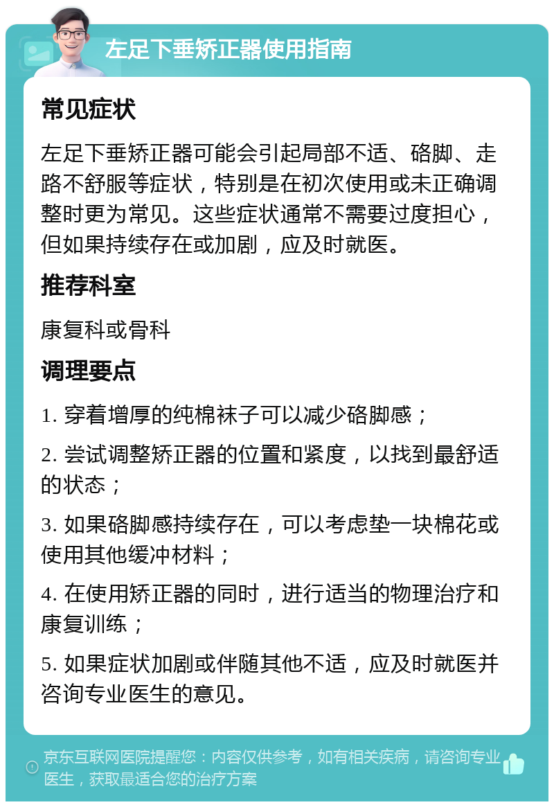 左足下垂矫正器使用指南 常见症状 左足下垂矫正器可能会引起局部不适、硌脚、走路不舒服等症状，特别是在初次使用或未正确调整时更为常见。这些症状通常不需要过度担心，但如果持续存在或加剧，应及时就医。 推荐科室 康复科或骨科 调理要点 1. 穿着增厚的纯棉袜子可以减少硌脚感； 2. 尝试调整矫正器的位置和紧度，以找到最舒适的状态； 3. 如果硌脚感持续存在，可以考虑垫一块棉花或使用其他缓冲材料； 4. 在使用矫正器的同时，进行适当的物理治疗和康复训练； 5. 如果症状加剧或伴随其他不适，应及时就医并咨询专业医生的意见。