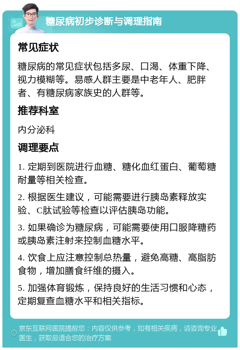 糖尿病初步诊断与调理指南 常见症状 糖尿病的常见症状包括多尿、口渴、体重下降、视力模糊等。易感人群主要是中老年人、肥胖者、有糖尿病家族史的人群等。 推荐科室 内分泌科 调理要点 1. 定期到医院进行血糖、糖化血红蛋白、葡萄糖耐量等相关检查。 2. 根据医生建议，可能需要进行胰岛素释放实验、C肽试验等检查以评估胰岛功能。 3. 如果确诊为糖尿病，可能需要使用口服降糖药或胰岛素注射来控制血糖水平。 4. 饮食上应注意控制总热量，避免高糖、高脂肪食物，增加膳食纤维的摄入。 5. 加强体育锻炼，保持良好的生活习惯和心态，定期复查血糖水平和相关指标。