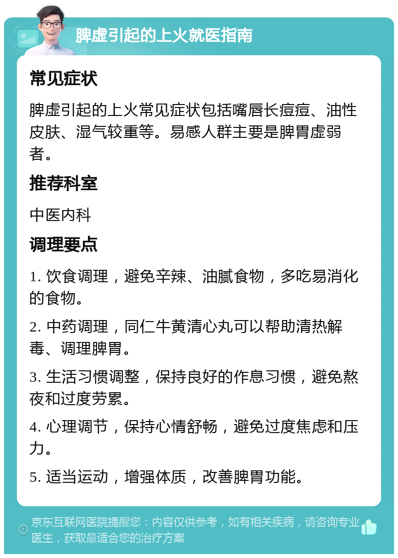 脾虚引起的上火就医指南 常见症状 脾虚引起的上火常见症状包括嘴唇长痘痘、油性皮肤、湿气较重等。易感人群主要是脾胃虚弱者。 推荐科室 中医内科 调理要点 1. 饮食调理，避免辛辣、油腻食物，多吃易消化的食物。 2. 中药调理，同仁牛黄清心丸可以帮助清热解毒、调理脾胃。 3. 生活习惯调整，保持良好的作息习惯，避免熬夜和过度劳累。 4. 心理调节，保持心情舒畅，避免过度焦虑和压力。 5. 适当运动，增强体质，改善脾胃功能。