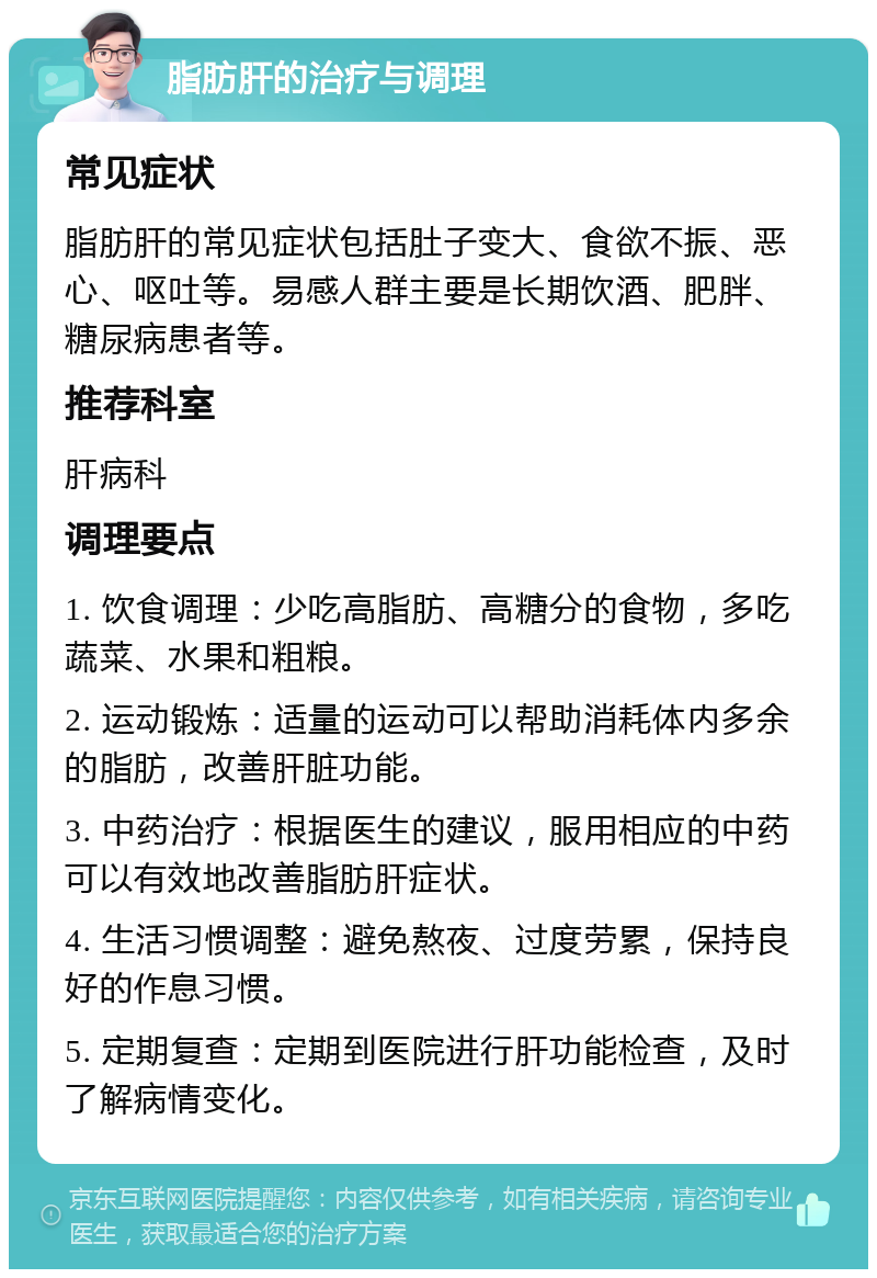 脂肪肝的治疗与调理 常见症状 脂肪肝的常见症状包括肚子变大、食欲不振、恶心、呕吐等。易感人群主要是长期饮酒、肥胖、糖尿病患者等。 推荐科室 肝病科 调理要点 1. 饮食调理：少吃高脂肪、高糖分的食物，多吃蔬菜、水果和粗粮。 2. 运动锻炼：适量的运动可以帮助消耗体内多余的脂肪，改善肝脏功能。 3. 中药治疗：根据医生的建议，服用相应的中药可以有效地改善脂肪肝症状。 4. 生活习惯调整：避免熬夜、过度劳累，保持良好的作息习惯。 5. 定期复查：定期到医院进行肝功能检查，及时了解病情变化。