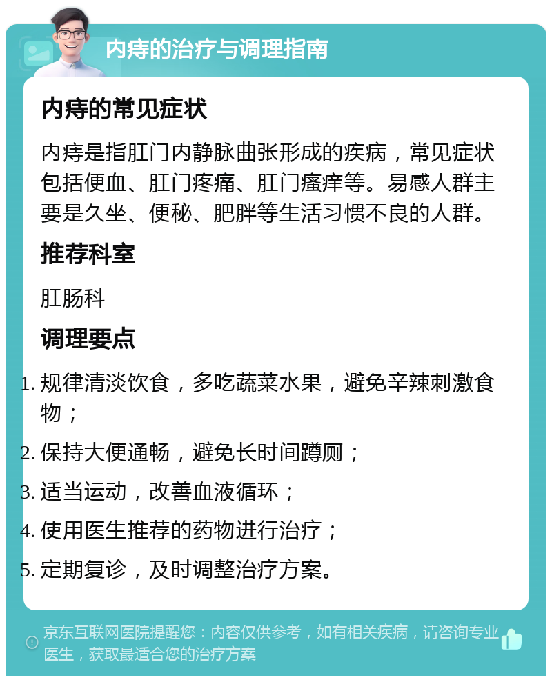 内痔的治疗与调理指南 内痔的常见症状 内痔是指肛门内静脉曲张形成的疾病，常见症状包括便血、肛门疼痛、肛门瘙痒等。易感人群主要是久坐、便秘、肥胖等生活习惯不良的人群。 推荐科室 肛肠科 调理要点 规律清淡饮食，多吃蔬菜水果，避免辛辣刺激食物； 保持大便通畅，避免长时间蹲厕； 适当运动，改善血液循环； 使用医生推荐的药物进行治疗； 定期复诊，及时调整治疗方案。