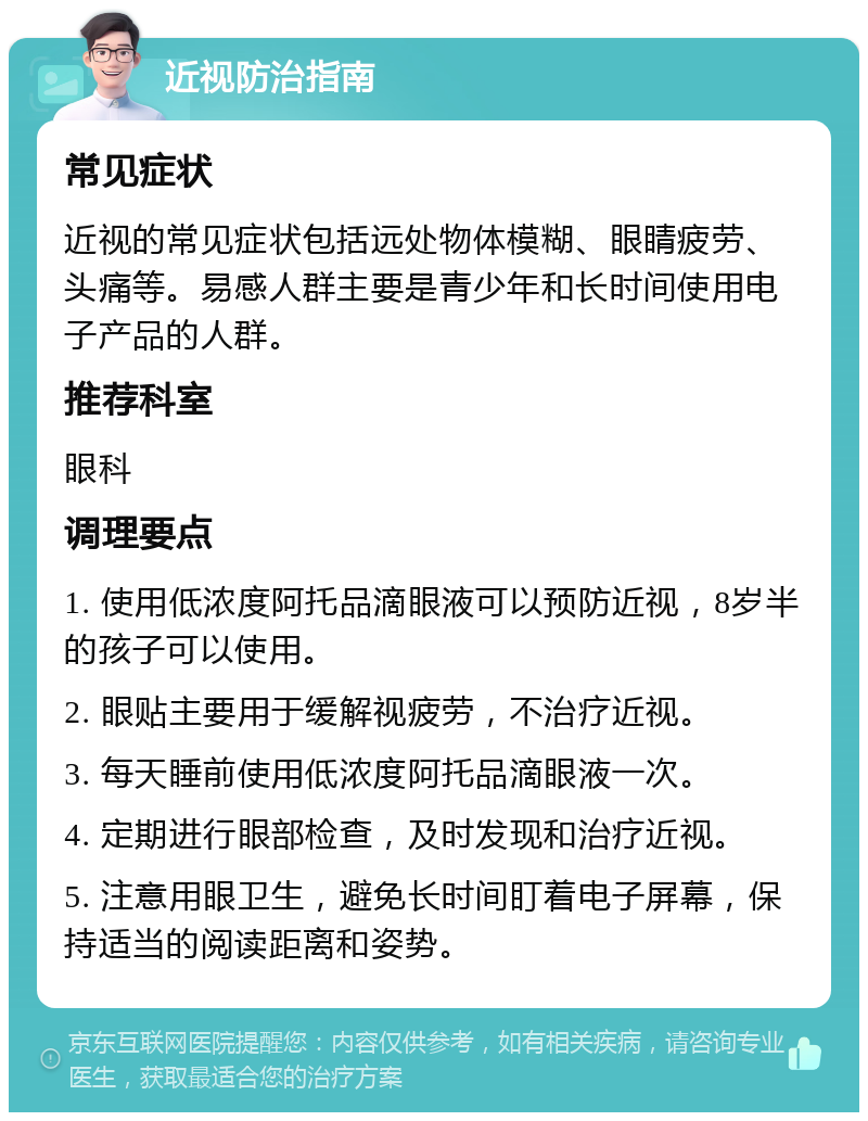 近视防治指南 常见症状 近视的常见症状包括远处物体模糊、眼睛疲劳、头痛等。易感人群主要是青少年和长时间使用电子产品的人群。 推荐科室 眼科 调理要点 1. 使用低浓度阿托品滴眼液可以预防近视，8岁半的孩子可以使用。 2. 眼贴主要用于缓解视疲劳，不治疗近视。 3. 每天睡前使用低浓度阿托品滴眼液一次。 4. 定期进行眼部检查，及时发现和治疗近视。 5. 注意用眼卫生，避免长时间盯着电子屏幕，保持适当的阅读距离和姿势。