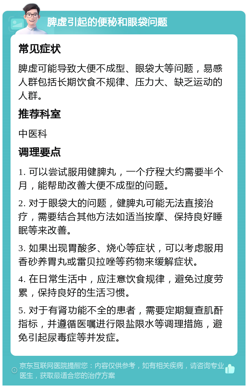 脾虚引起的便秘和眼袋问题 常见症状 脾虚可能导致大便不成型、眼袋大等问题，易感人群包括长期饮食不规律、压力大、缺乏运动的人群。 推荐科室 中医科 调理要点 1. 可以尝试服用健脾丸，一个疗程大约需要半个月，能帮助改善大便不成型的问题。 2. 对于眼袋大的问题，健脾丸可能无法直接治疗，需要结合其他方法如适当按摩、保持良好睡眠等来改善。 3. 如果出现胃酸多、烧心等症状，可以考虑服用香砂养胃丸或雷贝拉唑等药物来缓解症状。 4. 在日常生活中，应注意饮食规律，避免过度劳累，保持良好的生活习惯。 5. 对于有肾功能不全的患者，需要定期复查肌酐指标，并遵循医嘱进行限盐限水等调理措施，避免引起尿毒症等并发症。