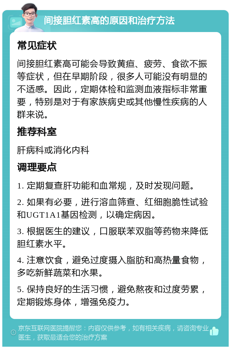 间接胆红素高的原因和治疗方法 常见症状 间接胆红素高可能会导致黄疸、疲劳、食欲不振等症状，但在早期阶段，很多人可能没有明显的不适感。因此，定期体检和监测血液指标非常重要，特别是对于有家族病史或其他慢性疾病的人群来说。 推荐科室 肝病科或消化内科 调理要点 1. 定期复查肝功能和血常规，及时发现问题。 2. 如果有必要，进行溶血筛查、红细胞脆性试验和UGT1A1基因检测，以确定病因。 3. 根据医生的建议，口服联苯双脂等药物来降低胆红素水平。 4. 注意饮食，避免过度摄入脂肪和高热量食物，多吃新鲜蔬菜和水果。 5. 保持良好的生活习惯，避免熬夜和过度劳累，定期锻炼身体，增强免疫力。