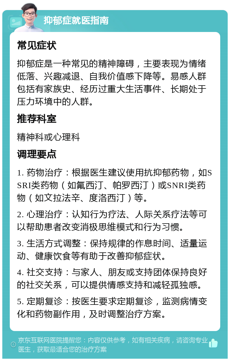 抑郁症就医指南 常见症状 抑郁症是一种常见的精神障碍，主要表现为情绪低落、兴趣减退、自我价值感下降等。易感人群包括有家族史、经历过重大生活事件、长期处于压力环境中的人群。 推荐科室 精神科或心理科 调理要点 1. 药物治疗：根据医生建议使用抗抑郁药物，如SSRI类药物（如氟西汀、帕罗西汀）或SNRI类药物（如文拉法辛、度洛西汀）等。 2. 心理治疗：认知行为疗法、人际关系疗法等可以帮助患者改变消极思维模式和行为习惯。 3. 生活方式调整：保持规律的作息时间、适量运动、健康饮食等有助于改善抑郁症状。 4. 社交支持：与家人、朋友或支持团体保持良好的社交关系，可以提供情感支持和减轻孤独感。 5. 定期复诊：按医生要求定期复诊，监测病情变化和药物副作用，及时调整治疗方案。