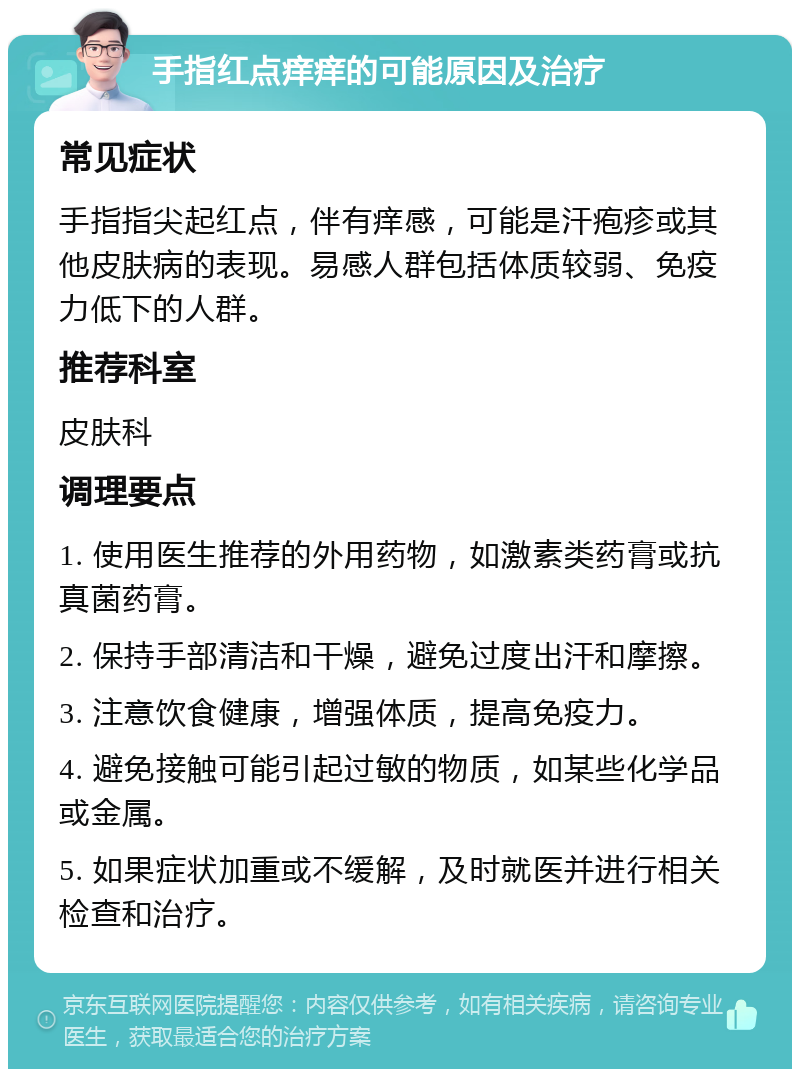 手指红点痒痒的可能原因及治疗 常见症状 手指指尖起红点，伴有痒感，可能是汗疱疹或其他皮肤病的表现。易感人群包括体质较弱、免疫力低下的人群。 推荐科室 皮肤科 调理要点 1. 使用医生推荐的外用药物，如激素类药膏或抗真菌药膏。 2. 保持手部清洁和干燥，避免过度出汗和摩擦。 3. 注意饮食健康，增强体质，提高免疫力。 4. 避免接触可能引起过敏的物质，如某些化学品或金属。 5. 如果症状加重或不缓解，及时就医并进行相关检查和治疗。