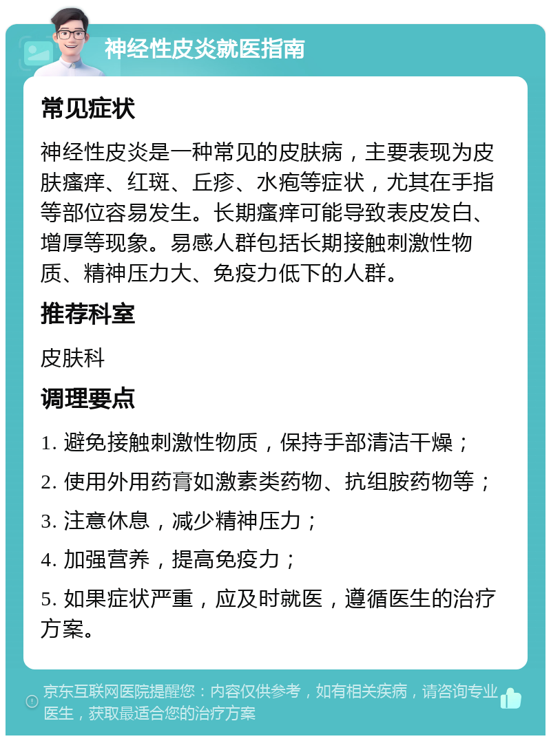 神经性皮炎就医指南 常见症状 神经性皮炎是一种常见的皮肤病，主要表现为皮肤瘙痒、红斑、丘疹、水疱等症状，尤其在手指等部位容易发生。长期瘙痒可能导致表皮发白、增厚等现象。易感人群包括长期接触刺激性物质、精神压力大、免疫力低下的人群。 推荐科室 皮肤科 调理要点 1. 避免接触刺激性物质，保持手部清洁干燥； 2. 使用外用药膏如激素类药物、抗组胺药物等； 3. 注意休息，减少精神压力； 4. 加强营养，提高免疫力； 5. 如果症状严重，应及时就医，遵循医生的治疗方案。