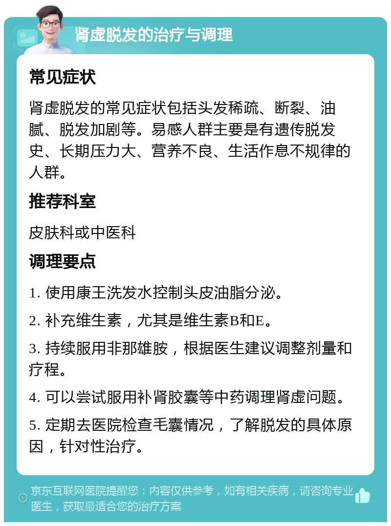 肾虚脱发的治疗与调理 常见症状 肾虚脱发的常见症状包括头发稀疏、断裂、油腻、脱发加剧等。易感人群主要是有遗传脱发史、长期压力大、营养不良、生活作息不规律的人群。 推荐科室 皮肤科或中医科 调理要点 1. 使用康王洗发水控制头皮油脂分泌。 2. 补充维生素，尤其是维生素B和E。 3. 持续服用非那雄胺，根据医生建议调整剂量和疗程。 4. 可以尝试服用补肾胶囊等中药调理肾虚问题。 5. 定期去医院检查毛囊情况，了解脱发的具体原因，针对性治疗。