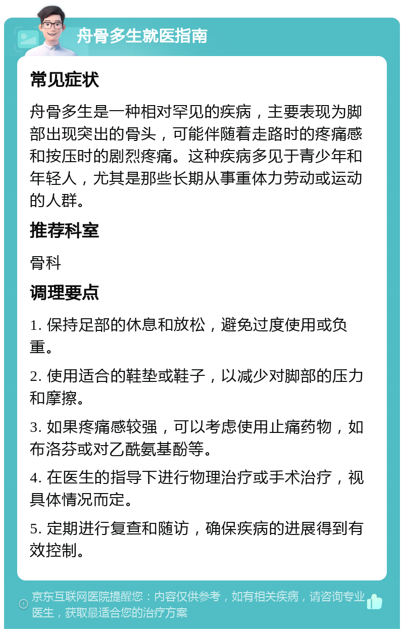 舟骨多生就医指南 常见症状 舟骨多生是一种相对罕见的疾病，主要表现为脚部出现突出的骨头，可能伴随着走路时的疼痛感和按压时的剧烈疼痛。这种疾病多见于青少年和年轻人，尤其是那些长期从事重体力劳动或运动的人群。 推荐科室 骨科 调理要点 1. 保持足部的休息和放松，避免过度使用或负重。 2. 使用适合的鞋垫或鞋子，以减少对脚部的压力和摩擦。 3. 如果疼痛感较强，可以考虑使用止痛药物，如布洛芬或对乙酰氨基酚等。 4. 在医生的指导下进行物理治疗或手术治疗，视具体情况而定。 5. 定期进行复查和随访，确保疾病的进展得到有效控制。