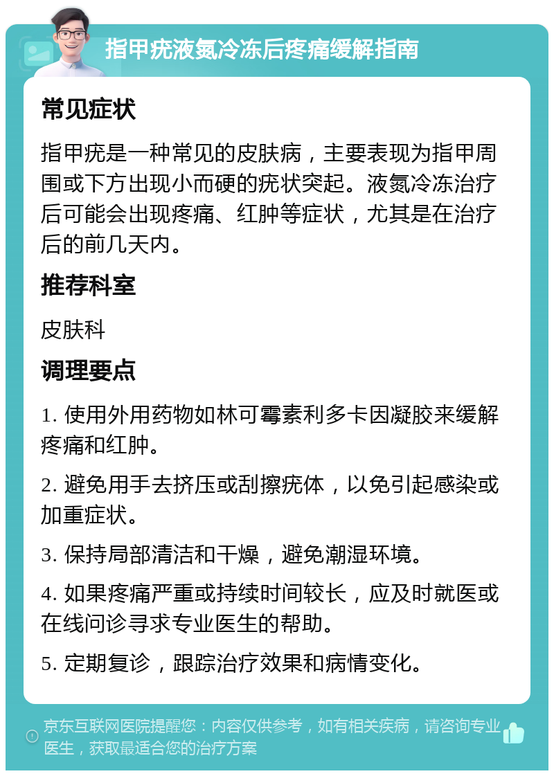 指甲疣液氮冷冻后疼痛缓解指南 常见症状 指甲疣是一种常见的皮肤病，主要表现为指甲周围或下方出现小而硬的疣状突起。液氮冷冻治疗后可能会出现疼痛、红肿等症状，尤其是在治疗后的前几天内。 推荐科室 皮肤科 调理要点 1. 使用外用药物如林可霉素利多卡因凝胶来缓解疼痛和红肿。 2. 避免用手去挤压或刮擦疣体，以免引起感染或加重症状。 3. 保持局部清洁和干燥，避免潮湿环境。 4. 如果疼痛严重或持续时间较长，应及时就医或在线问诊寻求专业医生的帮助。 5. 定期复诊，跟踪治疗效果和病情变化。