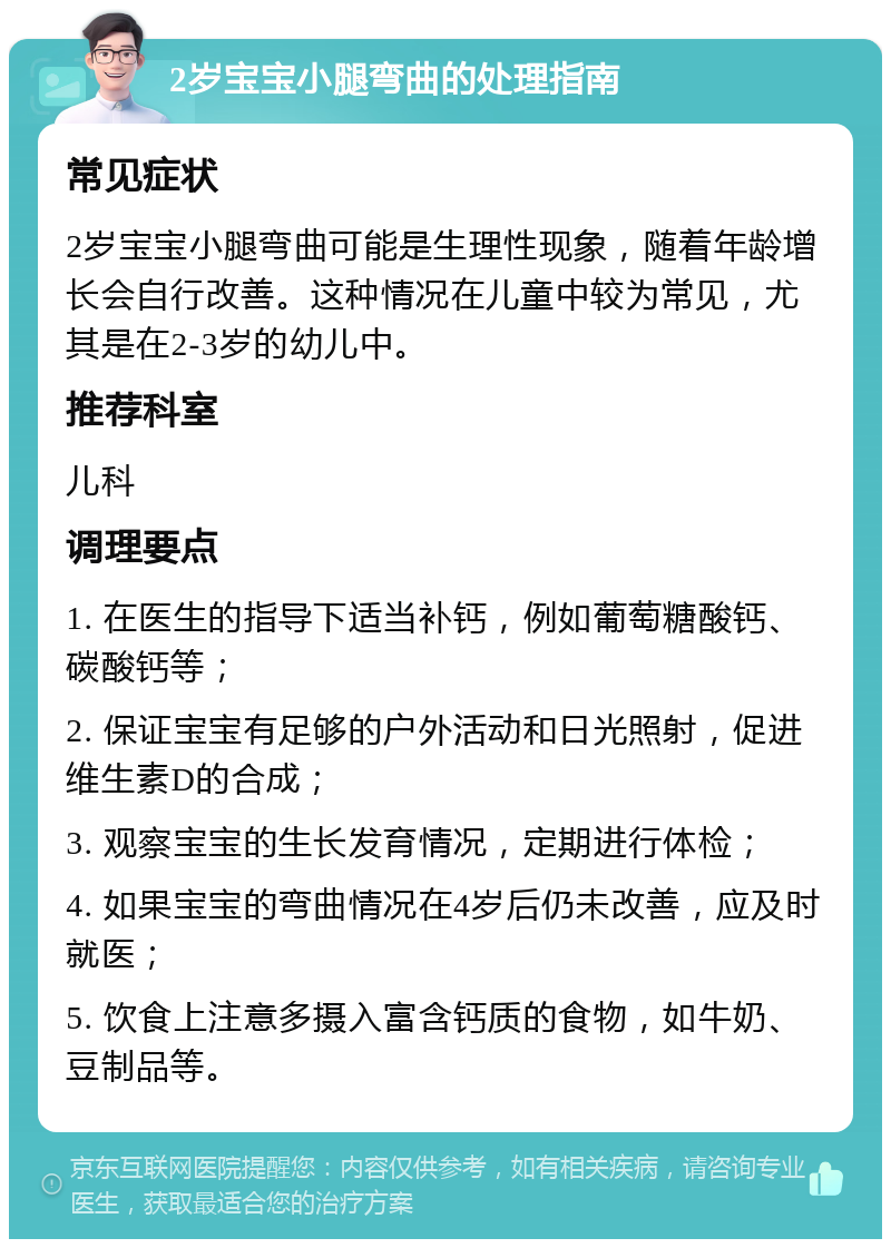 2岁宝宝小腿弯曲的处理指南 常见症状 2岁宝宝小腿弯曲可能是生理性现象，随着年龄增长会自行改善。这种情况在儿童中较为常见，尤其是在2-3岁的幼儿中。 推荐科室 儿科 调理要点 1. 在医生的指导下适当补钙，例如葡萄糖酸钙、碳酸钙等； 2. 保证宝宝有足够的户外活动和日光照射，促进维生素D的合成； 3. 观察宝宝的生长发育情况，定期进行体检； 4. 如果宝宝的弯曲情况在4岁后仍未改善，应及时就医； 5. 饮食上注意多摄入富含钙质的食物，如牛奶、豆制品等。