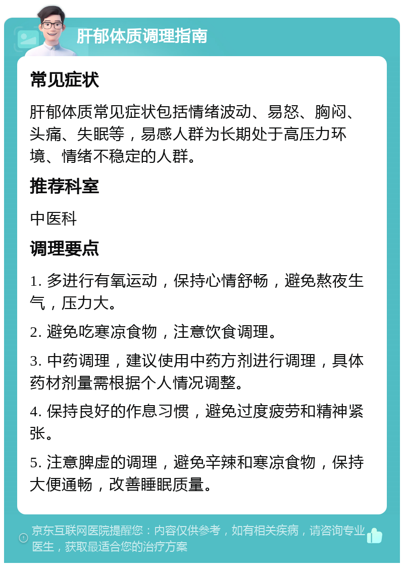 肝郁体质调理指南 常见症状 肝郁体质常见症状包括情绪波动、易怒、胸闷、头痛、失眠等，易感人群为长期处于高压力环境、情绪不稳定的人群。 推荐科室 中医科 调理要点 1. 多进行有氧运动，保持心情舒畅，避免熬夜生气，压力大。 2. 避免吃寒凉食物，注意饮食调理。 3. 中药调理，建议使用中药方剂进行调理，具体药材剂量需根据个人情况调整。 4. 保持良好的作息习惯，避免过度疲劳和精神紧张。 5. 注意脾虚的调理，避免辛辣和寒凉食物，保持大便通畅，改善睡眠质量。