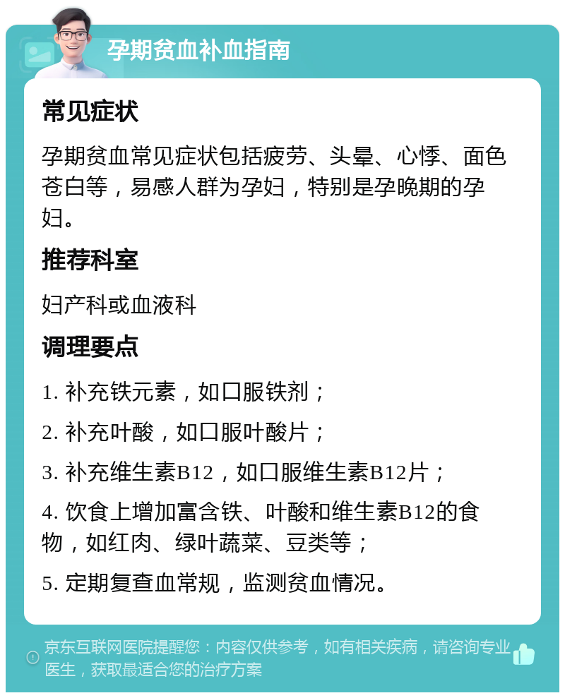 孕期贫血补血指南 常见症状 孕期贫血常见症状包括疲劳、头晕、心悸、面色苍白等，易感人群为孕妇，特别是孕晚期的孕妇。 推荐科室 妇产科或血液科 调理要点 1. 补充铁元素，如口服铁剂； 2. 补充叶酸，如口服叶酸片； 3. 补充维生素B12，如口服维生素B12片； 4. 饮食上增加富含铁、叶酸和维生素B12的食物，如红肉、绿叶蔬菜、豆类等； 5. 定期复查血常规，监测贫血情况。