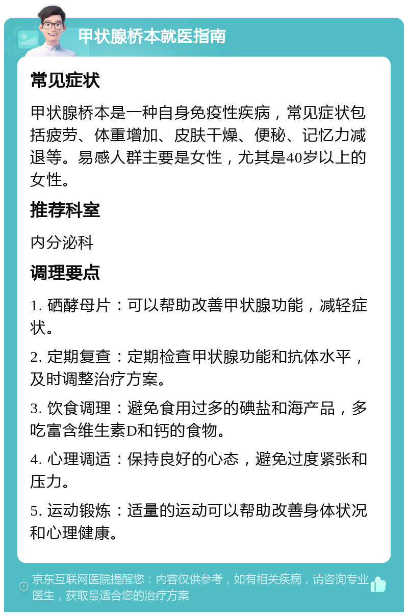 甲状腺桥本就医指南 常见症状 甲状腺桥本是一种自身免疫性疾病，常见症状包括疲劳、体重增加、皮肤干燥、便秘、记忆力减退等。易感人群主要是女性，尤其是40岁以上的女性。 推荐科室 内分泌科 调理要点 1. 硒酵母片：可以帮助改善甲状腺功能，减轻症状。 2. 定期复查：定期检查甲状腺功能和抗体水平，及时调整治疗方案。 3. 饮食调理：避免食用过多的碘盐和海产品，多吃富含维生素D和钙的食物。 4. 心理调适：保持良好的心态，避免过度紧张和压力。 5. 运动锻炼：适量的运动可以帮助改善身体状况和心理健康。