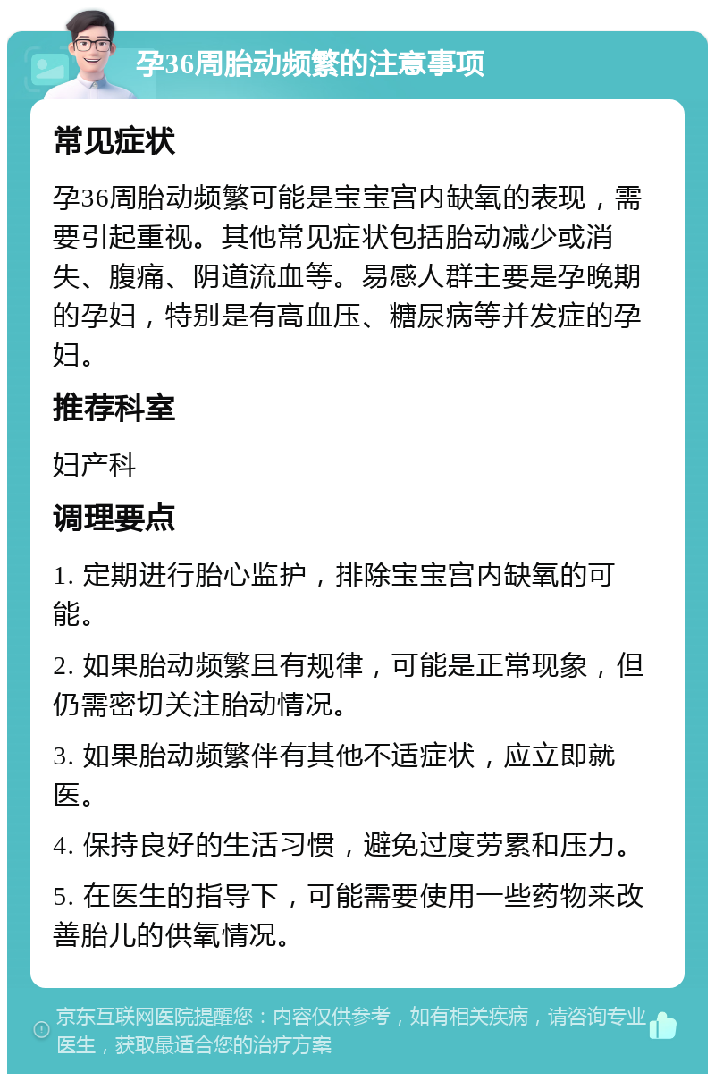 孕36周胎动频繁的注意事项 常见症状 孕36周胎动频繁可能是宝宝宫内缺氧的表现，需要引起重视。其他常见症状包括胎动减少或消失、腹痛、阴道流血等。易感人群主要是孕晚期的孕妇，特别是有高血压、糖尿病等并发症的孕妇。 推荐科室 妇产科 调理要点 1. 定期进行胎心监护，排除宝宝宫内缺氧的可能。 2. 如果胎动频繁且有规律，可能是正常现象，但仍需密切关注胎动情况。 3. 如果胎动频繁伴有其他不适症状，应立即就医。 4. 保持良好的生活习惯，避免过度劳累和压力。 5. 在医生的指导下，可能需要使用一些药物来改善胎儿的供氧情况。