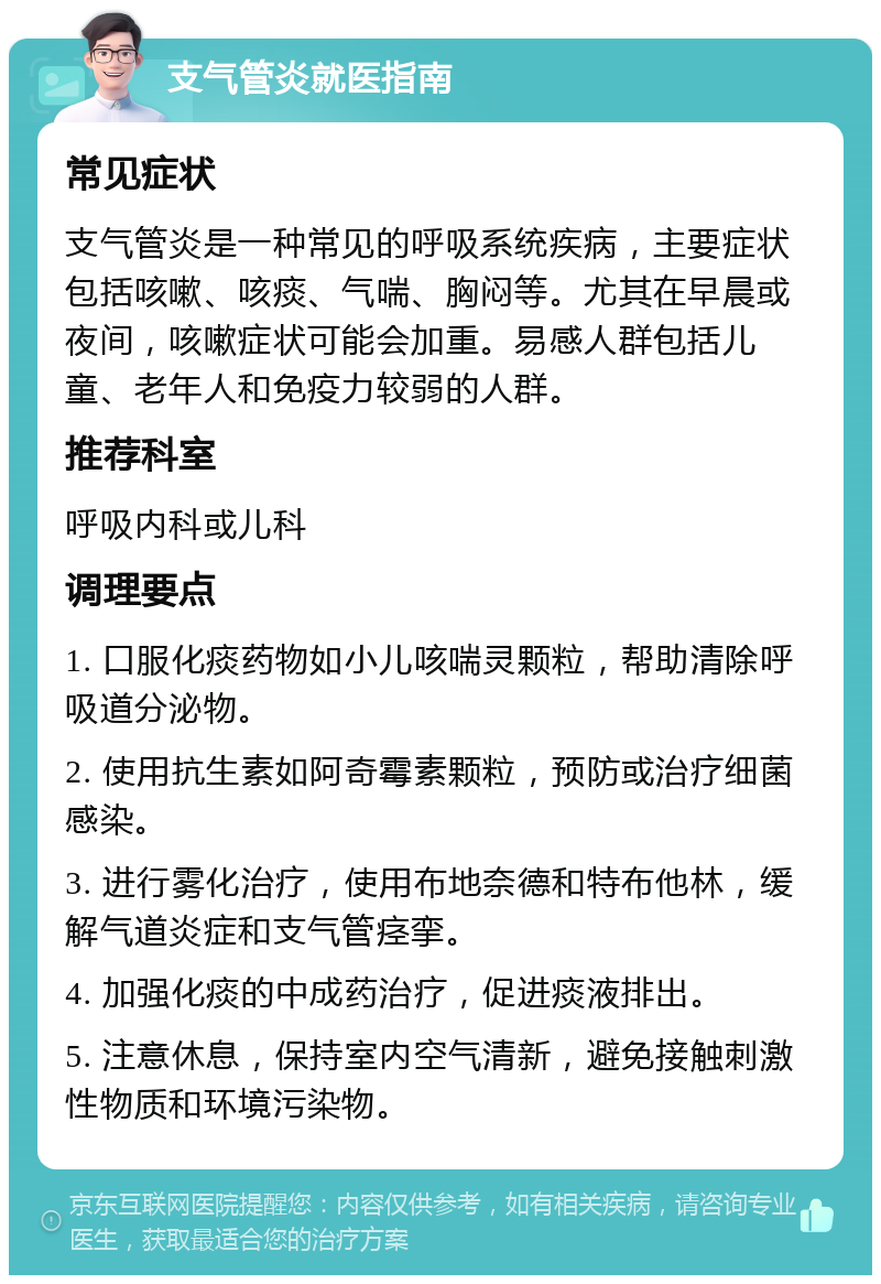 支气管炎就医指南 常见症状 支气管炎是一种常见的呼吸系统疾病，主要症状包括咳嗽、咳痰、气喘、胸闷等。尤其在早晨或夜间，咳嗽症状可能会加重。易感人群包括儿童、老年人和免疫力较弱的人群。 推荐科室 呼吸内科或儿科 调理要点 1. 口服化痰药物如小儿咳喘灵颗粒，帮助清除呼吸道分泌物。 2. 使用抗生素如阿奇霉素颗粒，预防或治疗细菌感染。 3. 进行雾化治疗，使用布地奈德和特布他林，缓解气道炎症和支气管痉挛。 4. 加强化痰的中成药治疗，促进痰液排出。 5. 注意休息，保持室内空气清新，避免接触刺激性物质和环境污染物。