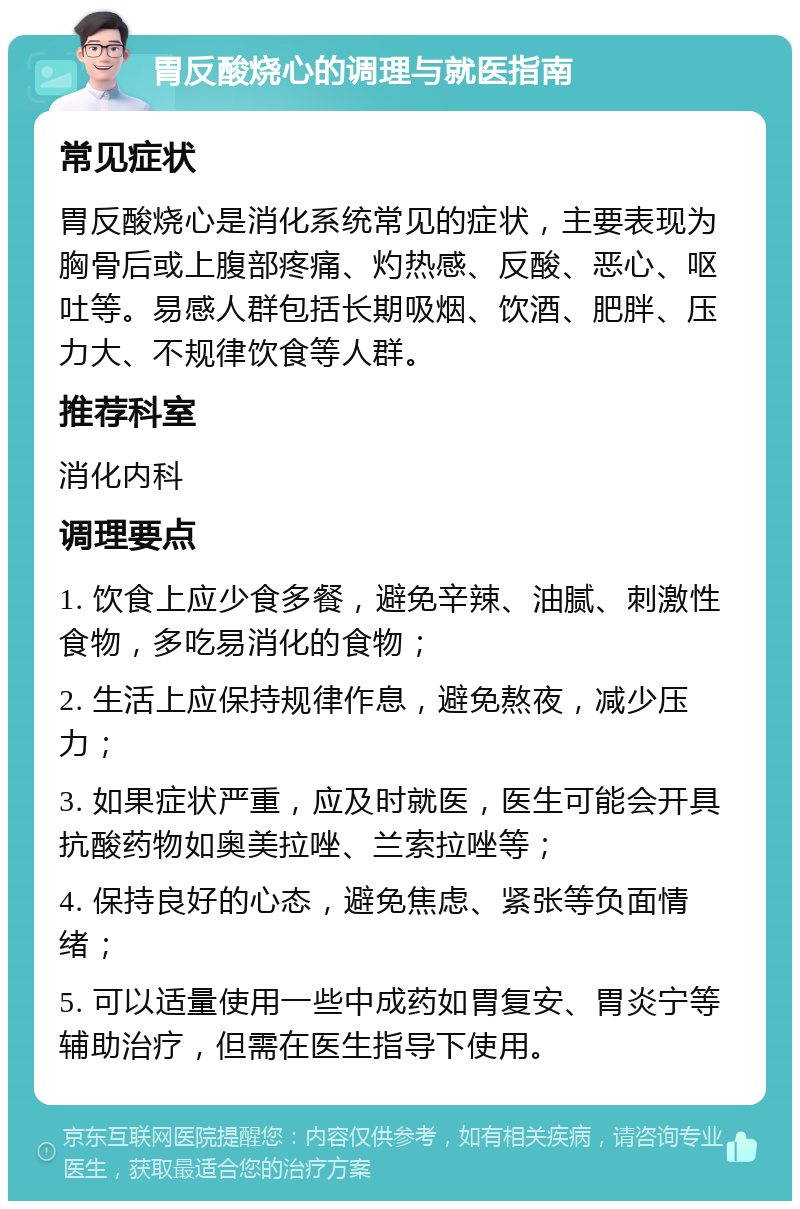 胃反酸烧心的调理与就医指南 常见症状 胃反酸烧心是消化系统常见的症状，主要表现为胸骨后或上腹部疼痛、灼热感、反酸、恶心、呕吐等。易感人群包括长期吸烟、饮酒、肥胖、压力大、不规律饮食等人群。 推荐科室 消化内科 调理要点 1. 饮食上应少食多餐，避免辛辣、油腻、刺激性食物，多吃易消化的食物； 2. 生活上应保持规律作息，避免熬夜，减少压力； 3. 如果症状严重，应及时就医，医生可能会开具抗酸药物如奥美拉唑、兰索拉唑等； 4. 保持良好的心态，避免焦虑、紧张等负面情绪； 5. 可以适量使用一些中成药如胃复安、胃炎宁等辅助治疗，但需在医生指导下使用。