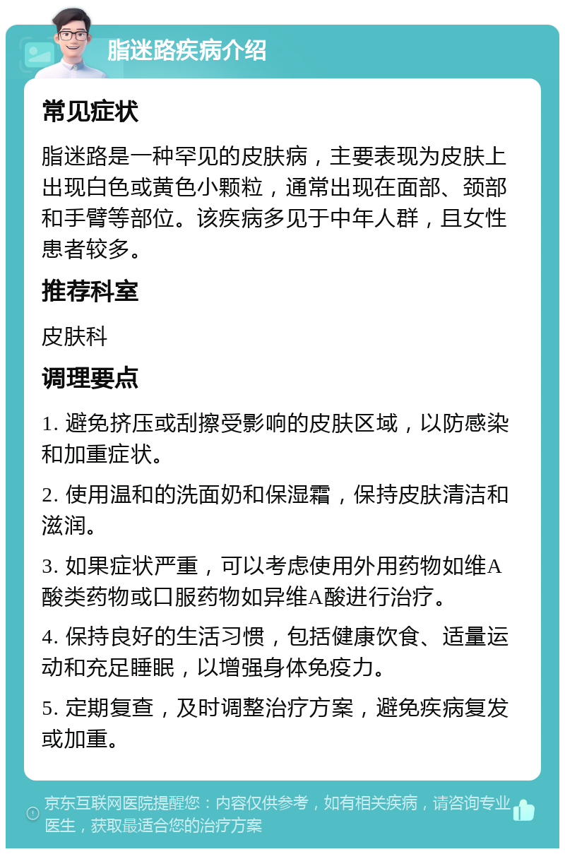 脂迷路疾病介绍 常见症状 脂迷路是一种罕见的皮肤病，主要表现为皮肤上出现白色或黄色小颗粒，通常出现在面部、颈部和手臂等部位。该疾病多见于中年人群，且女性患者较多。 推荐科室 皮肤科 调理要点 1. 避免挤压或刮擦受影响的皮肤区域，以防感染和加重症状。 2. 使用温和的洗面奶和保湿霜，保持皮肤清洁和滋润。 3. 如果症状严重，可以考虑使用外用药物如维A酸类药物或口服药物如异维A酸进行治疗。 4. 保持良好的生活习惯，包括健康饮食、适量运动和充足睡眠，以增强身体免疫力。 5. 定期复查，及时调整治疗方案，避免疾病复发或加重。