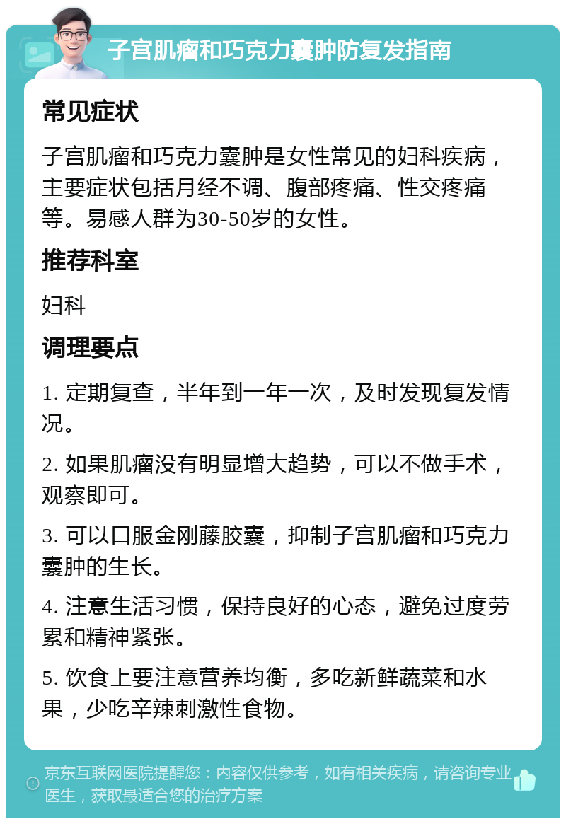 子宫肌瘤和巧克力囊肿防复发指南 常见症状 子宫肌瘤和巧克力囊肿是女性常见的妇科疾病，主要症状包括月经不调、腹部疼痛、性交疼痛等。易感人群为30-50岁的女性。 推荐科室 妇科 调理要点 1. 定期复查，半年到一年一次，及时发现复发情况。 2. 如果肌瘤没有明显增大趋势，可以不做手术，观察即可。 3. 可以口服金刚藤胶囊，抑制子宫肌瘤和巧克力囊肿的生长。 4. 注意生活习惯，保持良好的心态，避免过度劳累和精神紧张。 5. 饮食上要注意营养均衡，多吃新鲜蔬菜和水果，少吃辛辣刺激性食物。