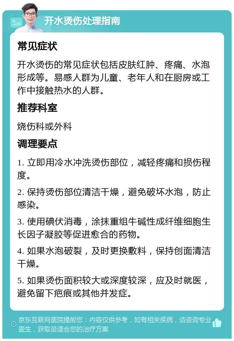 开水烫伤处理指南 常见症状 开水烫伤的常见症状包括皮肤红肿、疼痛、水泡形成等。易感人群为儿童、老年人和在厨房或工作中接触热水的人群。 推荐科室 烧伤科或外科 调理要点 1. 立即用冷水冲洗烫伤部位，减轻疼痛和损伤程度。 2. 保持烫伤部位清洁干燥，避免破坏水泡，防止感染。 3. 使用碘伏消毒，涂抹重组牛碱性成纤维细胞生长因子凝胶等促进愈合的药物。 4. 如果水泡破裂，及时更换敷料，保持创面清洁干燥。 5. 如果烫伤面积较大或深度较深，应及时就医，避免留下疤痕或其他并发症。