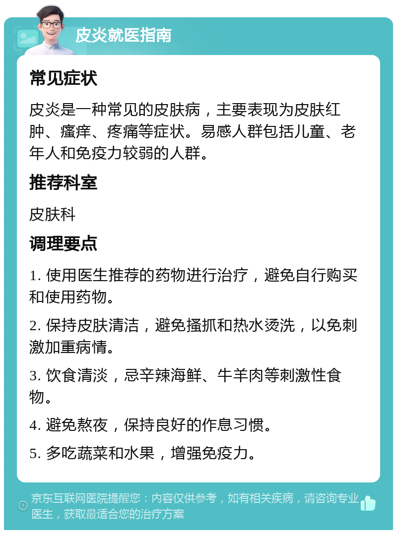 皮炎就医指南 常见症状 皮炎是一种常见的皮肤病，主要表现为皮肤红肿、瘙痒、疼痛等症状。易感人群包括儿童、老年人和免疫力较弱的人群。 推荐科室 皮肤科 调理要点 1. 使用医生推荐的药物进行治疗，避免自行购买和使用药物。 2. 保持皮肤清洁，避免搔抓和热水烫洗，以免刺激加重病情。 3. 饮食清淡，忌辛辣海鲜、牛羊肉等刺激性食物。 4. 避免熬夜，保持良好的作息习惯。 5. 多吃蔬菜和水果，增强免疫力。