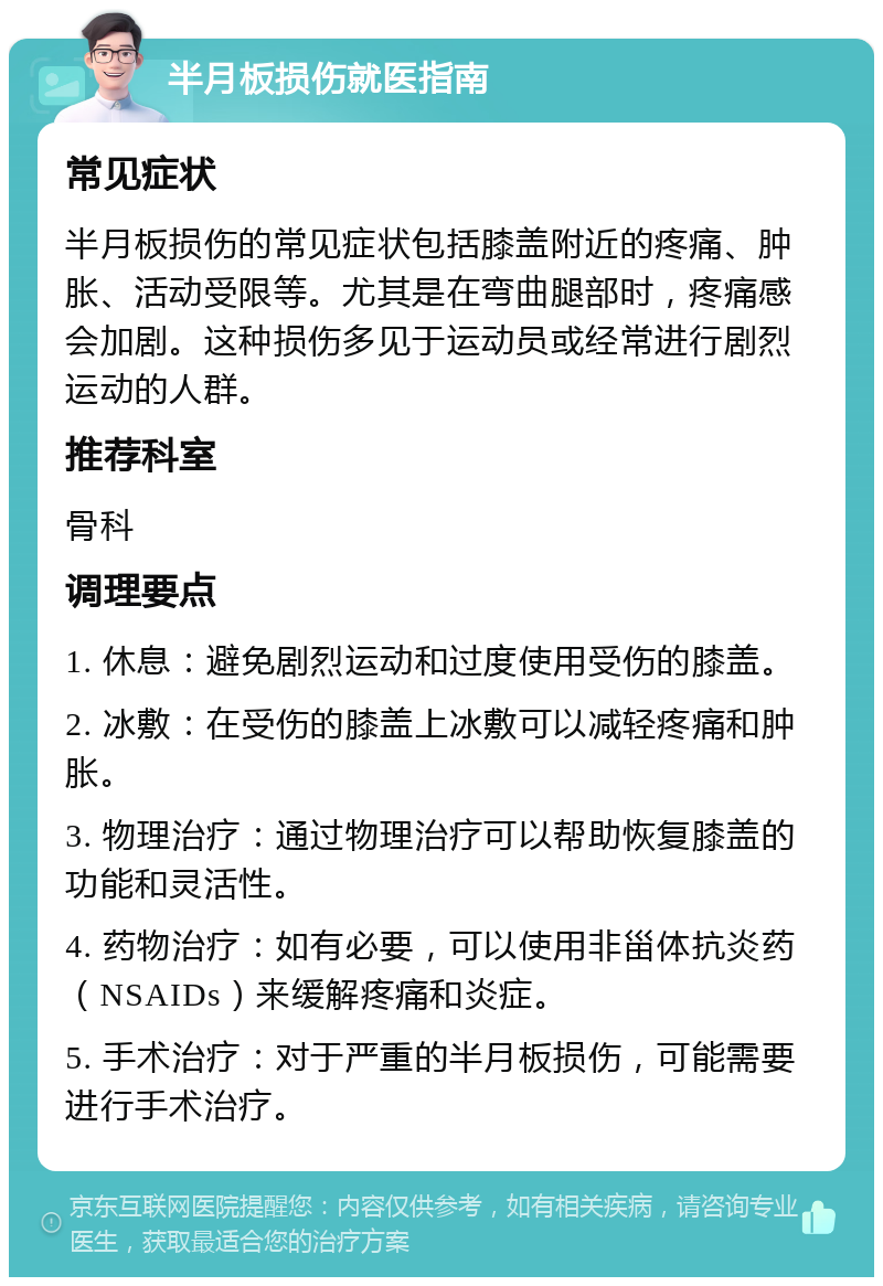 半月板损伤就医指南 常见症状 半月板损伤的常见症状包括膝盖附近的疼痛、肿胀、活动受限等。尤其是在弯曲腿部时，疼痛感会加剧。这种损伤多见于运动员或经常进行剧烈运动的人群。 推荐科室 骨科 调理要点 1. 休息：避免剧烈运动和过度使用受伤的膝盖。 2. 冰敷：在受伤的膝盖上冰敷可以减轻疼痛和肿胀。 3. 物理治疗：通过物理治疗可以帮助恢复膝盖的功能和灵活性。 4. 药物治疗：如有必要，可以使用非甾体抗炎药（NSAIDs）来缓解疼痛和炎症。 5. 手术治疗：对于严重的半月板损伤，可能需要进行手术治疗。