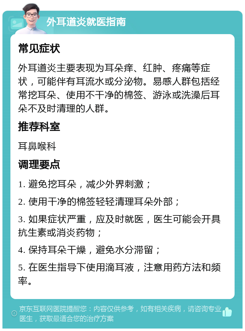 外耳道炎就医指南 常见症状 外耳道炎主要表现为耳朵痒、红肿、疼痛等症状，可能伴有耳流水或分泌物。易感人群包括经常挖耳朵、使用不干净的棉签、游泳或洗澡后耳朵不及时清理的人群。 推荐科室 耳鼻喉科 调理要点 1. 避免挖耳朵，减少外界刺激； 2. 使用干净的棉签轻轻清理耳朵外部； 3. 如果症状严重，应及时就医，医生可能会开具抗生素或消炎药物； 4. 保持耳朵干燥，避免水分滞留； 5. 在医生指导下使用滴耳液，注意用药方法和频率。