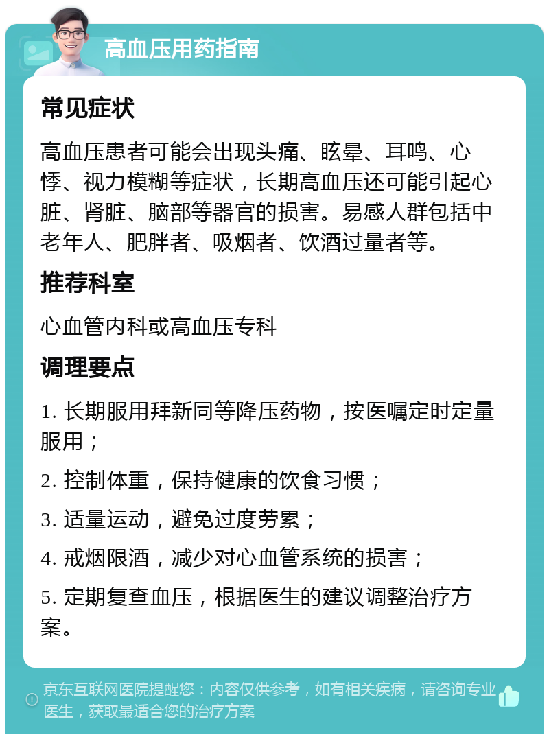 高血压用药指南 常见症状 高血压患者可能会出现头痛、眩晕、耳鸣、心悸、视力模糊等症状，长期高血压还可能引起心脏、肾脏、脑部等器官的损害。易感人群包括中老年人、肥胖者、吸烟者、饮酒过量者等。 推荐科室 心血管内科或高血压专科 调理要点 1. 长期服用拜新同等降压药物，按医嘱定时定量服用； 2. 控制体重，保持健康的饮食习惯； 3. 适量运动，避免过度劳累； 4. 戒烟限酒，减少对心血管系统的损害； 5. 定期复查血压，根据医生的建议调整治疗方案。