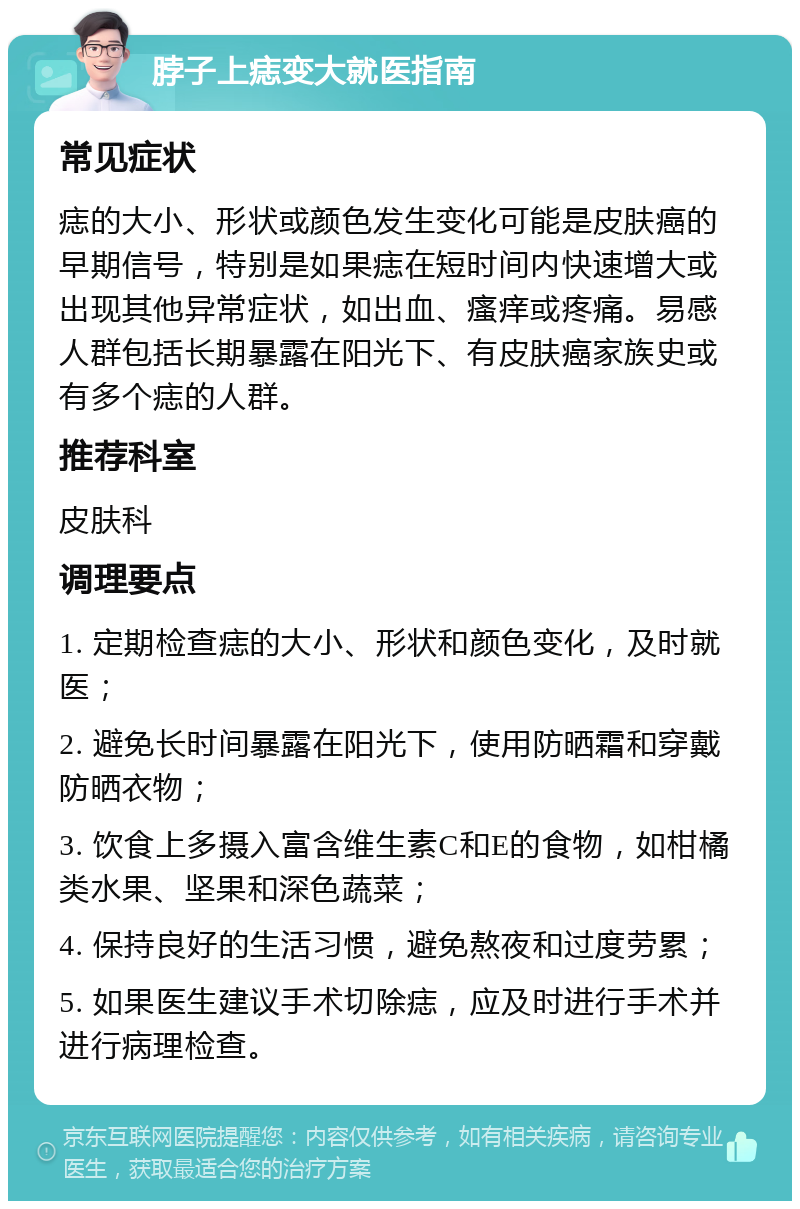 脖子上痣变大就医指南 常见症状 痣的大小、形状或颜色发生变化可能是皮肤癌的早期信号，特别是如果痣在短时间内快速增大或出现其他异常症状，如出血、瘙痒或疼痛。易感人群包括长期暴露在阳光下、有皮肤癌家族史或有多个痣的人群。 推荐科室 皮肤科 调理要点 1. 定期检查痣的大小、形状和颜色变化，及时就医； 2. 避免长时间暴露在阳光下，使用防晒霜和穿戴防晒衣物； 3. 饮食上多摄入富含维生素C和E的食物，如柑橘类水果、坚果和深色蔬菜； 4. 保持良好的生活习惯，避免熬夜和过度劳累； 5. 如果医生建议手术切除痣，应及时进行手术并进行病理检查。