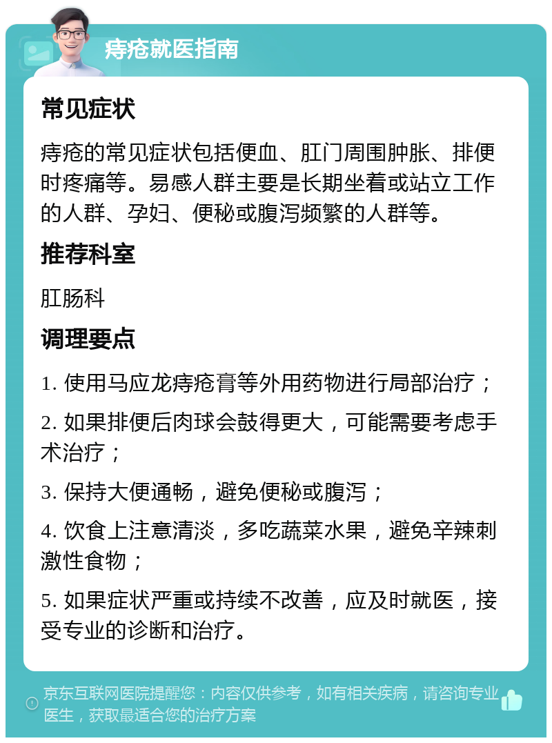 痔疮就医指南 常见症状 痔疮的常见症状包括便血、肛门周围肿胀、排便时疼痛等。易感人群主要是长期坐着或站立工作的人群、孕妇、便秘或腹泻频繁的人群等。 推荐科室 肛肠科 调理要点 1. 使用马应龙痔疮膏等外用药物进行局部治疗； 2. 如果排便后肉球会鼓得更大，可能需要考虑手术治疗； 3. 保持大便通畅，避免便秘或腹泻； 4. 饮食上注意清淡，多吃蔬菜水果，避免辛辣刺激性食物； 5. 如果症状严重或持续不改善，应及时就医，接受专业的诊断和治疗。