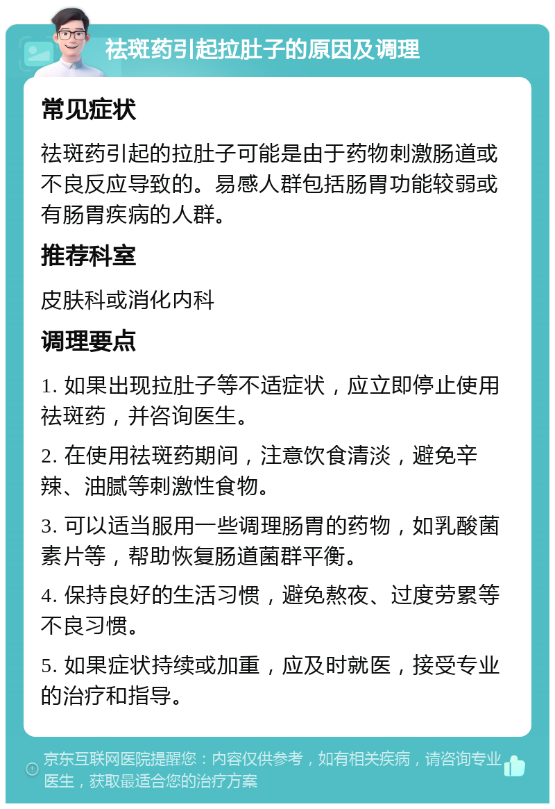 祛斑药引起拉肚子的原因及调理 常见症状 祛斑药引起的拉肚子可能是由于药物刺激肠道或不良反应导致的。易感人群包括肠胃功能较弱或有肠胃疾病的人群。 推荐科室 皮肤科或消化内科 调理要点 1. 如果出现拉肚子等不适症状，应立即停止使用祛斑药，并咨询医生。 2. 在使用祛斑药期间，注意饮食清淡，避免辛辣、油腻等刺激性食物。 3. 可以适当服用一些调理肠胃的药物，如乳酸菌素片等，帮助恢复肠道菌群平衡。 4. 保持良好的生活习惯，避免熬夜、过度劳累等不良习惯。 5. 如果症状持续或加重，应及时就医，接受专业的治疗和指导。