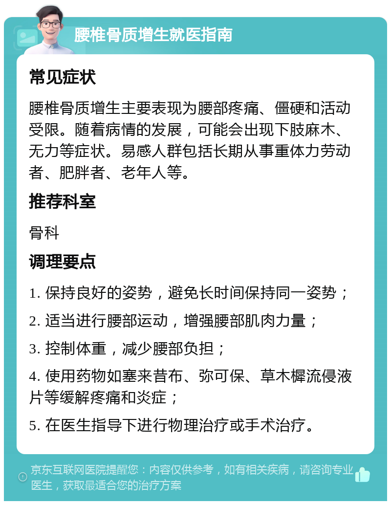 腰椎骨质增生就医指南 常见症状 腰椎骨质增生主要表现为腰部疼痛、僵硬和活动受限。随着病情的发展，可能会出现下肢麻木、无力等症状。易感人群包括长期从事重体力劳动者、肥胖者、老年人等。 推荐科室 骨科 调理要点 1. 保持良好的姿势，避免长时间保持同一姿势； 2. 适当进行腰部运动，增强腰部肌肉力量； 3. 控制体重，减少腰部负担； 4. 使用药物如塞来昔布、弥可保、草木樨流侵液片等缓解疼痛和炎症； 5. 在医生指导下进行物理治疗或手术治疗。