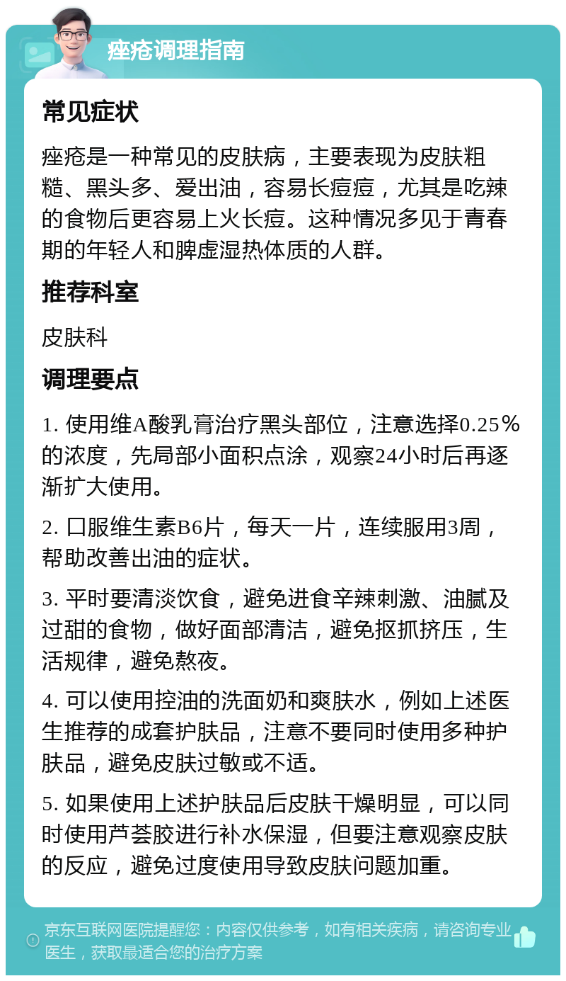 痤疮调理指南 常见症状 痤疮是一种常见的皮肤病，主要表现为皮肤粗糙、黑头多、爱出油，容易长痘痘，尤其是吃辣的食物后更容易上火长痘。这种情况多见于青春期的年轻人和脾虚湿热体质的人群。 推荐科室 皮肤科 调理要点 1. 使用维A酸乳膏治疗黑头部位，注意选择0.25％的浓度，先局部小面积点涂，观察24小时后再逐渐扩大使用。 2. 口服维生素B6片，每天一片，连续服用3周，帮助改善出油的症状。 3. 平时要清淡饮食，避免进食辛辣刺激、油腻及过甜的食物，做好面部清洁，避免抠抓挤压，生活规律，避免熬夜。 4. 可以使用控油的洗面奶和爽肤水，例如上述医生推荐的成套护肤品，注意不要同时使用多种护肤品，避免皮肤过敏或不适。 5. 如果使用上述护肤品后皮肤干燥明显，可以同时使用芦荟胶进行补水保湿，但要注意观察皮肤的反应，避免过度使用导致皮肤问题加重。