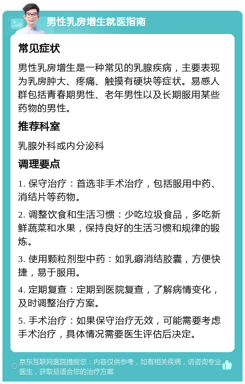 男性乳房增生就医指南 常见症状 男性乳房增生是一种常见的乳腺疾病，主要表现为乳房肿大、疼痛、触摸有硬块等症状。易感人群包括青春期男性、老年男性以及长期服用某些药物的男性。 推荐科室 乳腺外科或内分泌科 调理要点 1. 保守治疗：首选非手术治疗，包括服用中药、消结片等药物。 2. 调整饮食和生活习惯：少吃垃圾食品，多吃新鲜蔬菜和水果，保持良好的生活习惯和规律的锻炼。 3. 使用颗粒剂型中药：如乳癖消结胶囊，方便快捷，易于服用。 4. 定期复查：定期到医院复查，了解病情变化，及时调整治疗方案。 5. 手术治疗：如果保守治疗无效，可能需要考虑手术治疗，具体情况需要医生评估后决定。