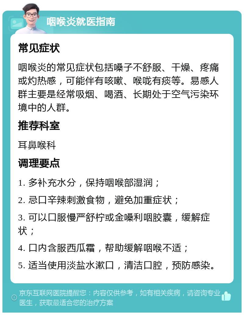 咽喉炎就医指南 常见症状 咽喉炎的常见症状包括嗓子不舒服、干燥、疼痛或灼热感，可能伴有咳嗽、喉咙有痰等。易感人群主要是经常吸烟、喝酒、长期处于空气污染环境中的人群。 推荐科室 耳鼻喉科 调理要点 1. 多补充水分，保持咽喉部湿润； 2. 忌口辛辣刺激食物，避免加重症状； 3. 可以口服慢严舒柠或金嗓利咽胶囊，缓解症状； 4. 口内含服西瓜霜，帮助缓解咽喉不适； 5. 适当使用淡盐水漱口，清洁口腔，预防感染。