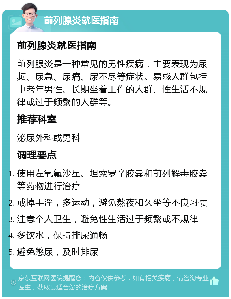 前列腺炎就医指南 前列腺炎就医指南 前列腺炎是一种常见的男性疾病，主要表现为尿频、尿急、尿痛、尿不尽等症状。易感人群包括中老年男性、长期坐着工作的人群、性生活不规律或过于频繁的人群等。 推荐科室 泌尿外科或男科 调理要点 使用左氧氟沙星、坦索罗辛胶囊和前列解毒胶囊等药物进行治疗 戒掉手淫，多运动，避免熬夜和久坐等不良习惯 注意个人卫生，避免性生活过于频繁或不规律 多饮水，保持排尿通畅 避免憋尿，及时排尿