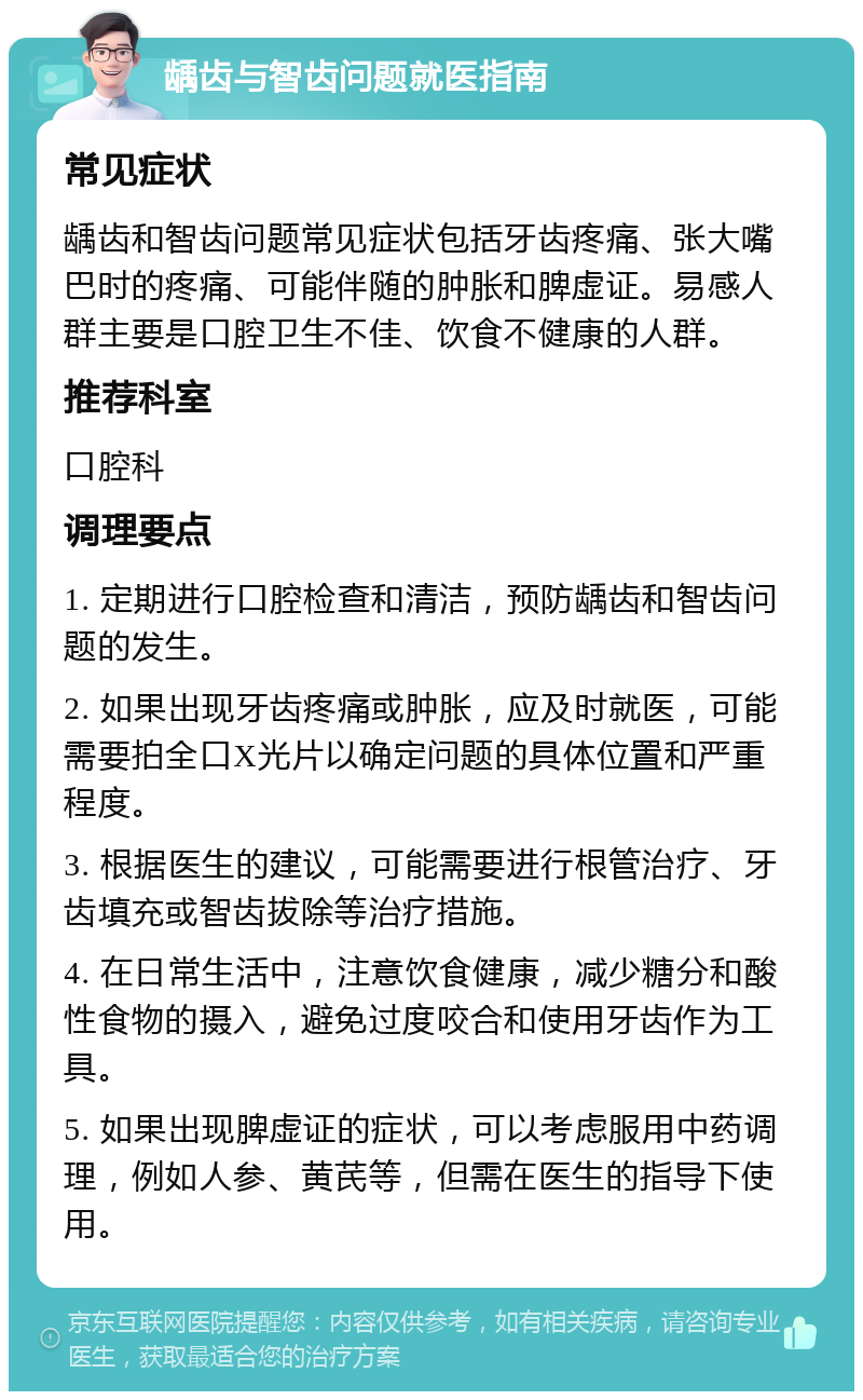 龋齿与智齿问题就医指南 常见症状 龋齿和智齿问题常见症状包括牙齿疼痛、张大嘴巴时的疼痛、可能伴随的肿胀和脾虚证。易感人群主要是口腔卫生不佳、饮食不健康的人群。 推荐科室 口腔科 调理要点 1. 定期进行口腔检查和清洁，预防龋齿和智齿问题的发生。 2. 如果出现牙齿疼痛或肿胀，应及时就医，可能需要拍全口X光片以确定问题的具体位置和严重程度。 3. 根据医生的建议，可能需要进行根管治疗、牙齿填充或智齿拔除等治疗措施。 4. 在日常生活中，注意饮食健康，减少糖分和酸性食物的摄入，避免过度咬合和使用牙齿作为工具。 5. 如果出现脾虚证的症状，可以考虑服用中药调理，例如人参、黄芪等，但需在医生的指导下使用。