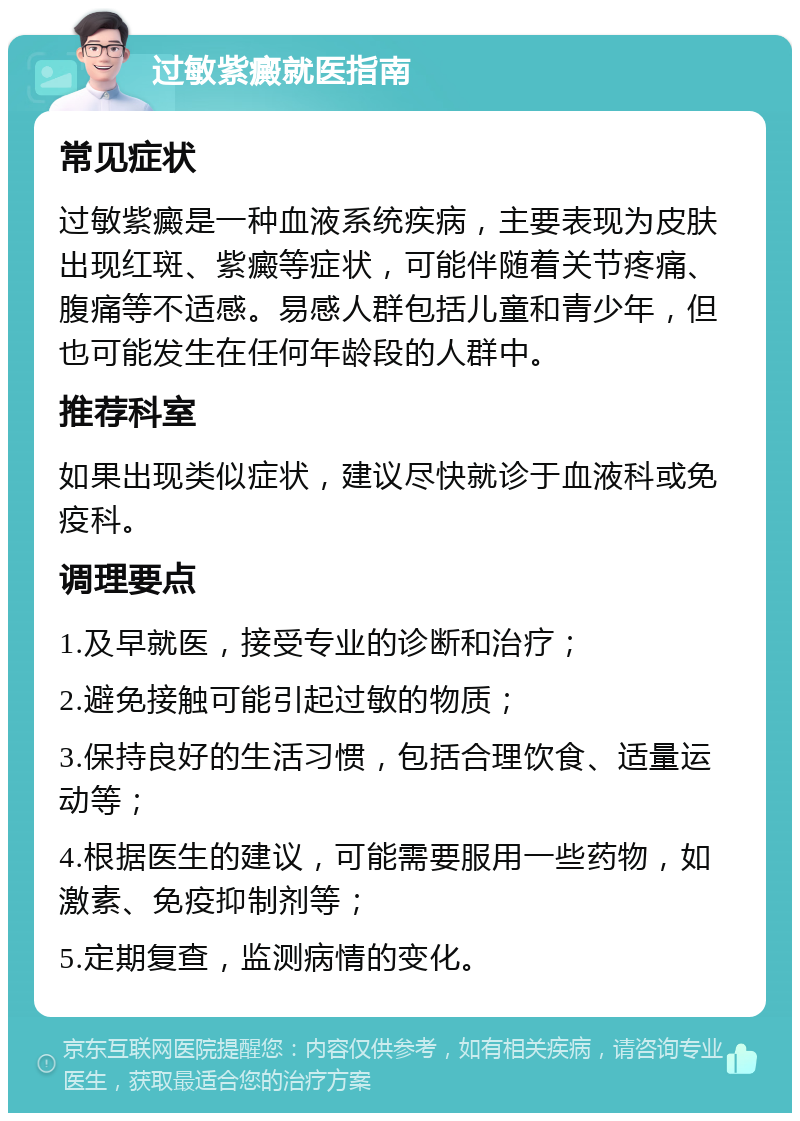 过敏紫癜就医指南 常见症状 过敏紫癜是一种血液系统疾病，主要表现为皮肤出现红斑、紫癜等症状，可能伴随着关节疼痛、腹痛等不适感。易感人群包括儿童和青少年，但也可能发生在任何年龄段的人群中。 推荐科室 如果出现类似症状，建议尽快就诊于血液科或免疫科。 调理要点 1.及早就医，接受专业的诊断和治疗； 2.避免接触可能引起过敏的物质； 3.保持良好的生活习惯，包括合理饮食、适量运动等； 4.根据医生的建议，可能需要服用一些药物，如激素、免疫抑制剂等； 5.定期复查，监测病情的变化。