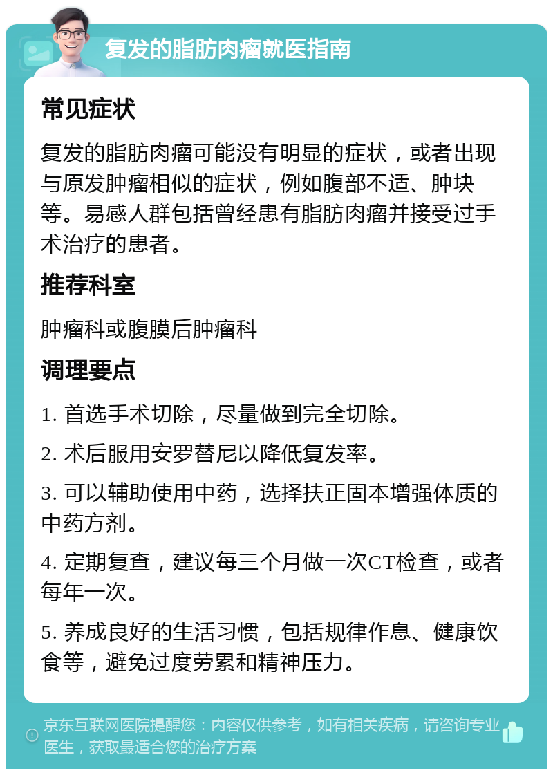 复发的脂肪肉瘤就医指南 常见症状 复发的脂肪肉瘤可能没有明显的症状，或者出现与原发肿瘤相似的症状，例如腹部不适、肿块等。易感人群包括曾经患有脂肪肉瘤并接受过手术治疗的患者。 推荐科室 肿瘤科或腹膜后肿瘤科 调理要点 1. 首选手术切除，尽量做到完全切除。 2. 术后服用安罗替尼以降低复发率。 3. 可以辅助使用中药，选择扶正固本增强体质的中药方剂。 4. 定期复查，建议每三个月做一次CT检查，或者每年一次。 5. 养成良好的生活习惯，包括规律作息、健康饮食等，避免过度劳累和精神压力。