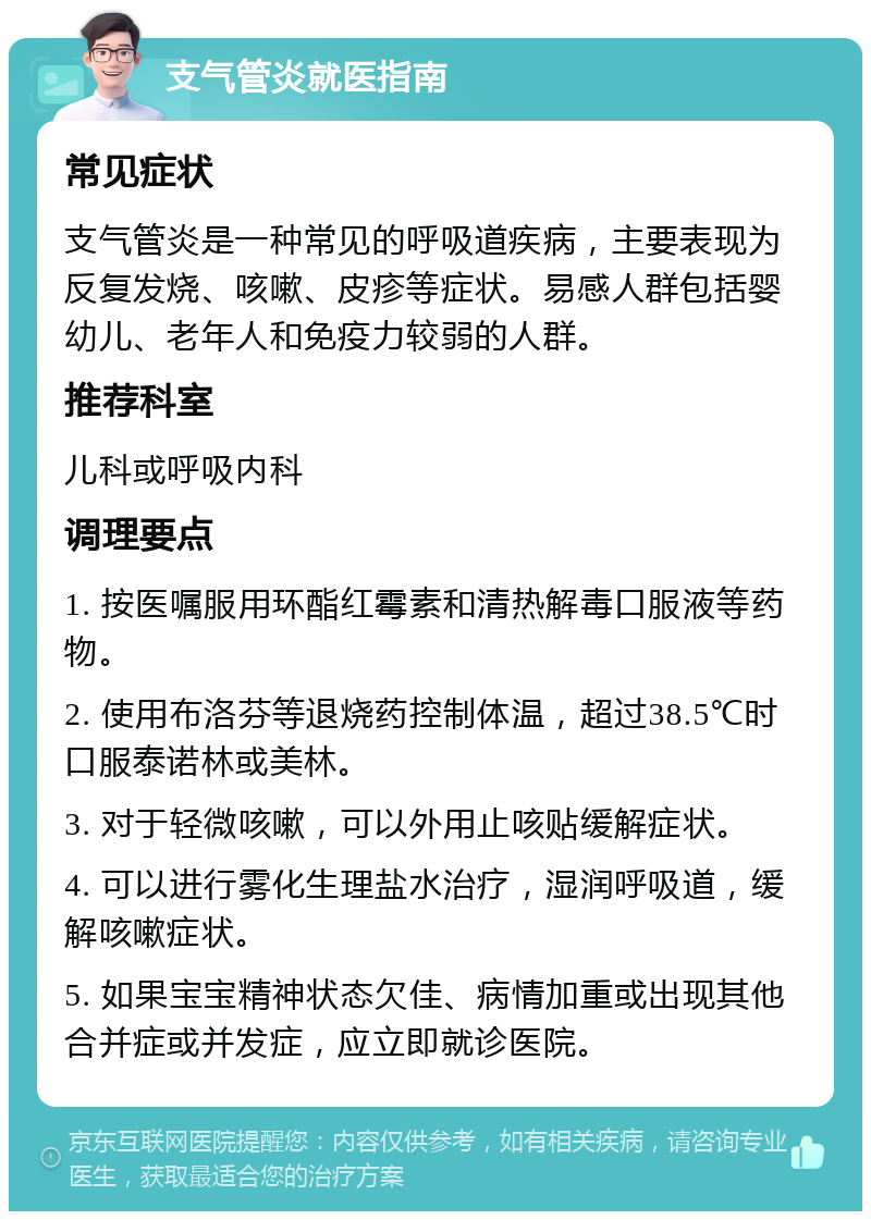 支气管炎就医指南 常见症状 支气管炎是一种常见的呼吸道疾病，主要表现为反复发烧、咳嗽、皮疹等症状。易感人群包括婴幼儿、老年人和免疫力较弱的人群。 推荐科室 儿科或呼吸内科 调理要点 1. 按医嘱服用环酯红霉素和清热解毒口服液等药物。 2. 使用布洛芬等退烧药控制体温，超过38.5℃时口服泰诺林或美林。 3. 对于轻微咳嗽，可以外用止咳贴缓解症状。 4. 可以进行雾化生理盐水治疗，湿润呼吸道，缓解咳嗽症状。 5. 如果宝宝精神状态欠佳、病情加重或出现其他合并症或并发症，应立即就诊医院。