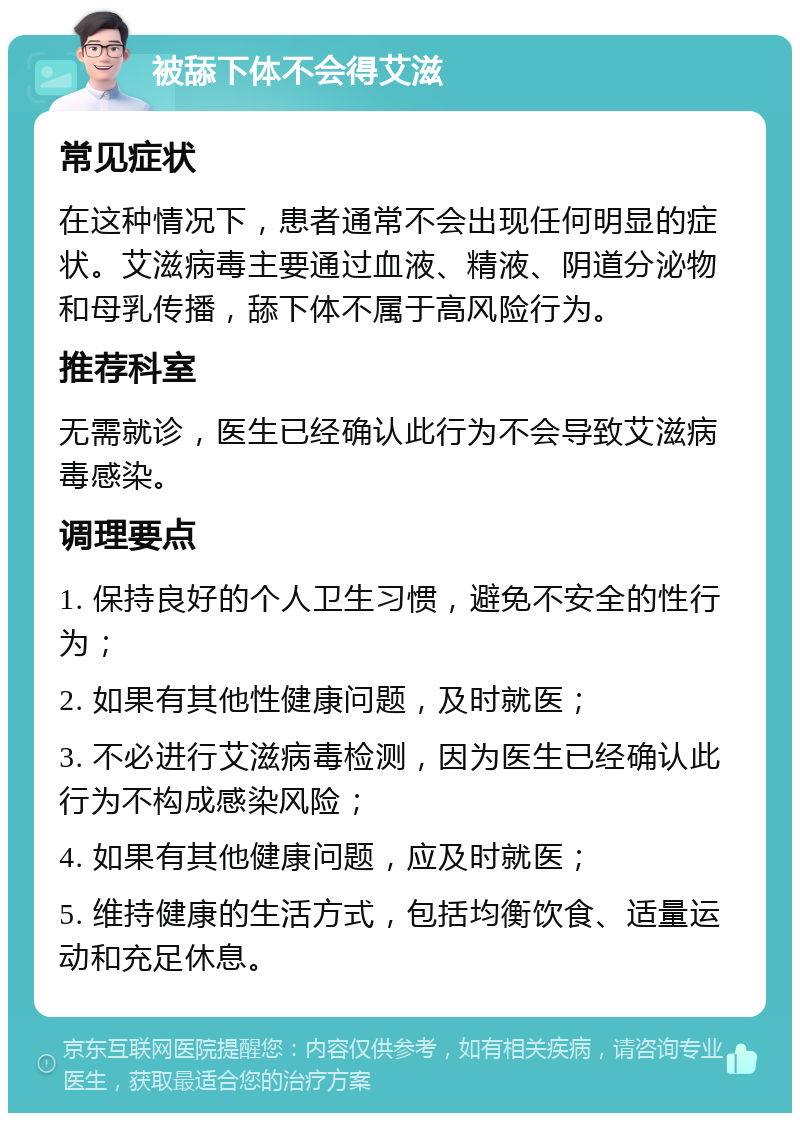 被舔下体不会得艾滋 常见症状 在这种情况下，患者通常不会出现任何明显的症状。艾滋病毒主要通过血液、精液、阴道分泌物和母乳传播，舔下体不属于高风险行为。 推荐科室 无需就诊，医生已经确认此行为不会导致艾滋病毒感染。 调理要点 1. 保持良好的个人卫生习惯，避免不安全的性行为； 2. 如果有其他性健康问题，及时就医； 3. 不必进行艾滋病毒检测，因为医生已经确认此行为不构成感染风险； 4. 如果有其他健康问题，应及时就医； 5. 维持健康的生活方式，包括均衡饮食、适量运动和充足休息。