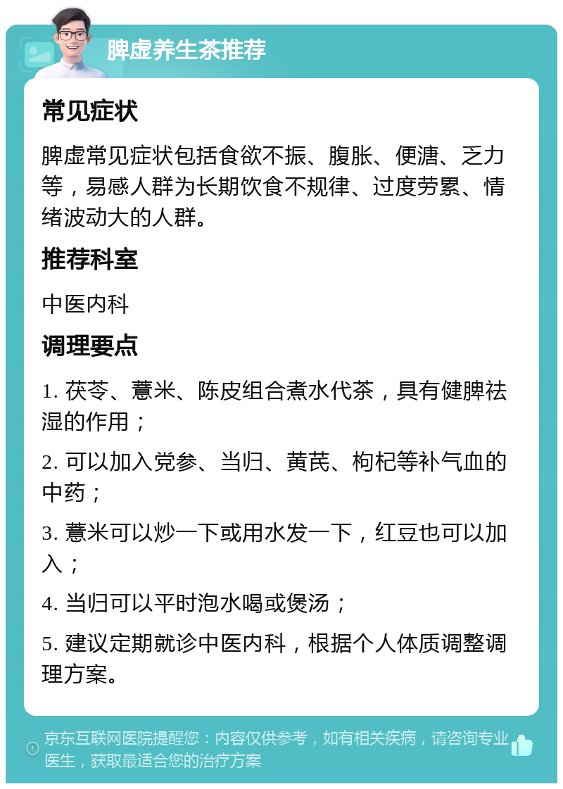 脾虚养生茶推荐 常见症状 脾虚常见症状包括食欲不振、腹胀、便溏、乏力等，易感人群为长期饮食不规律、过度劳累、情绪波动大的人群。 推荐科室 中医内科 调理要点 1. 茯苓、薏米、陈皮组合煮水代茶，具有健脾祛湿的作用； 2. 可以加入党参、当归、黄芪、枸杞等补气血的中药； 3. 薏米可以炒一下或用水发一下，红豆也可以加入； 4. 当归可以平时泡水喝或煲汤； 5. 建议定期就诊中医内科，根据个人体质调整调理方案。