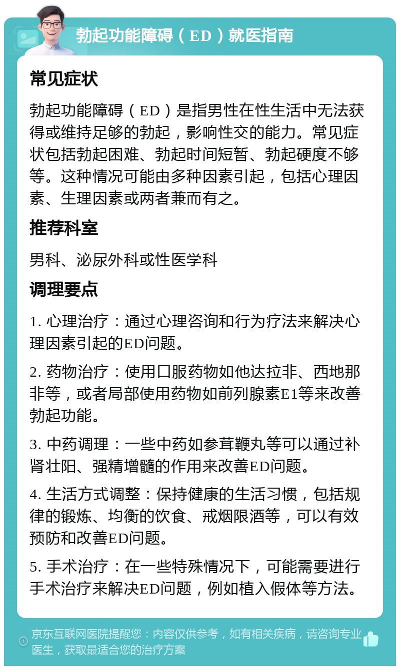 勃起功能障碍（ED）就医指南 常见症状 勃起功能障碍（ED）是指男性在性生活中无法获得或维持足够的勃起，影响性交的能力。常见症状包括勃起困难、勃起时间短暂、勃起硬度不够等。这种情况可能由多种因素引起，包括心理因素、生理因素或两者兼而有之。 推荐科室 男科、泌尿外科或性医学科 调理要点 1. 心理治疗：通过心理咨询和行为疗法来解决心理因素引起的ED问题。 2. 药物治疗：使用口服药物如他达拉非、西地那非等，或者局部使用药物如前列腺素E1等来改善勃起功能。 3. 中药调理：一些中药如参茸鞭丸等可以通过补肾壮阳、强精增髓的作用来改善ED问题。 4. 生活方式调整：保持健康的生活习惯，包括规律的锻炼、均衡的饮食、戒烟限酒等，可以有效预防和改善ED问题。 5. 手术治疗：在一些特殊情况下，可能需要进行手术治疗来解决ED问题，例如植入假体等方法。