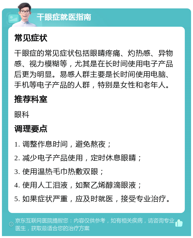 干眼症就医指南 常见症状 干眼症的常见症状包括眼睛疼痛、灼热感、异物感、视力模糊等，尤其是在长时间使用电子产品后更为明显。易感人群主要是长时间使用电脑、手机等电子产品的人群，特别是女性和老年人。 推荐科室 眼科 调理要点 1. 调整作息时间，避免熬夜； 2. 减少电子产品使用，定时休息眼睛； 3. 使用温热毛巾热敷双眼； 4. 使用人工泪液，如聚乙烯醇滴眼液； 5. 如果症状严重，应及时就医，接受专业治疗。