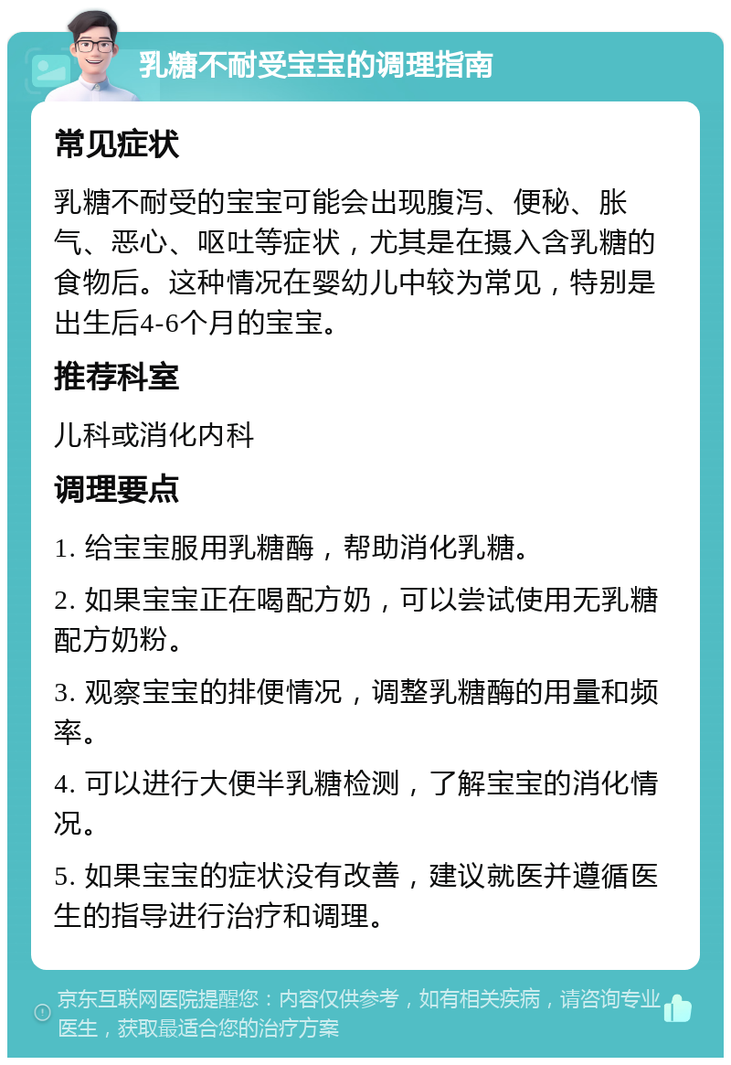 乳糖不耐受宝宝的调理指南 常见症状 乳糖不耐受的宝宝可能会出现腹泻、便秘、胀气、恶心、呕吐等症状，尤其是在摄入含乳糖的食物后。这种情况在婴幼儿中较为常见，特别是出生后4-6个月的宝宝。 推荐科室 儿科或消化内科 调理要点 1. 给宝宝服用乳糖酶，帮助消化乳糖。 2. 如果宝宝正在喝配方奶，可以尝试使用无乳糖配方奶粉。 3. 观察宝宝的排便情况，调整乳糖酶的用量和频率。 4. 可以进行大便半乳糖检测，了解宝宝的消化情况。 5. 如果宝宝的症状没有改善，建议就医并遵循医生的指导进行治疗和调理。