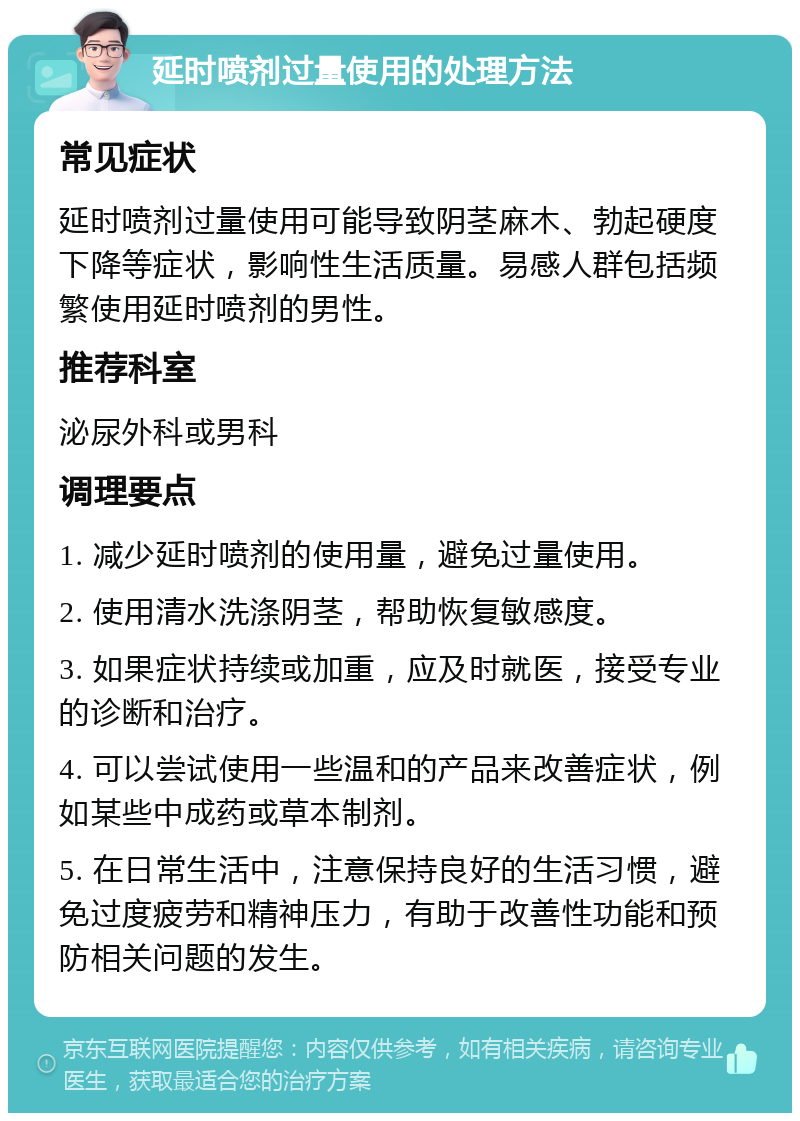 延时喷剂过量使用的处理方法 常见症状 延时喷剂过量使用可能导致阴茎麻木、勃起硬度下降等症状，影响性生活质量。易感人群包括频繁使用延时喷剂的男性。 推荐科室 泌尿外科或男科 调理要点 1. 减少延时喷剂的使用量，避免过量使用。 2. 使用清水洗涤阴茎，帮助恢复敏感度。 3. 如果症状持续或加重，应及时就医，接受专业的诊断和治疗。 4. 可以尝试使用一些温和的产品来改善症状，例如某些中成药或草本制剂。 5. 在日常生活中，注意保持良好的生活习惯，避免过度疲劳和精神压力，有助于改善性功能和预防相关问题的发生。